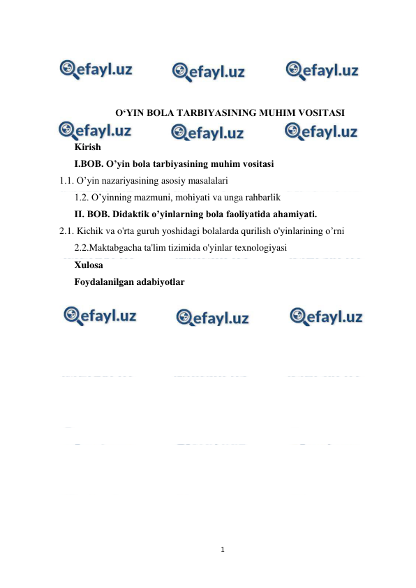  
1 
 
 
 
 
 
O‘YIN BOLA TARBIYASINING MUHIM VOSITASI 
 
Kirish 
I.BOB. О’yin bola tarbiyasining muhim vositasi 
1.1. O’yin nazariyasining asosiy masalalari 
1.2. O’yinning mazmuni, mohiyati va unga rahbarlik 
II. BOB. Didaktik o’yinlarning bola faoliyatida ahamiyati. 
2.1. Kichik va o'rta guruh yoshidagi bolalarda qurilish o'yinlarining o’rni 
2.2.Maktabgacha ta'lim tizimida o'yinlar texnologiyasi 
Xulosa 
Foydalanilgan adabiyotlar 
 
 
 
 
 
 
 
 
 
 
 
 
 
 
 
