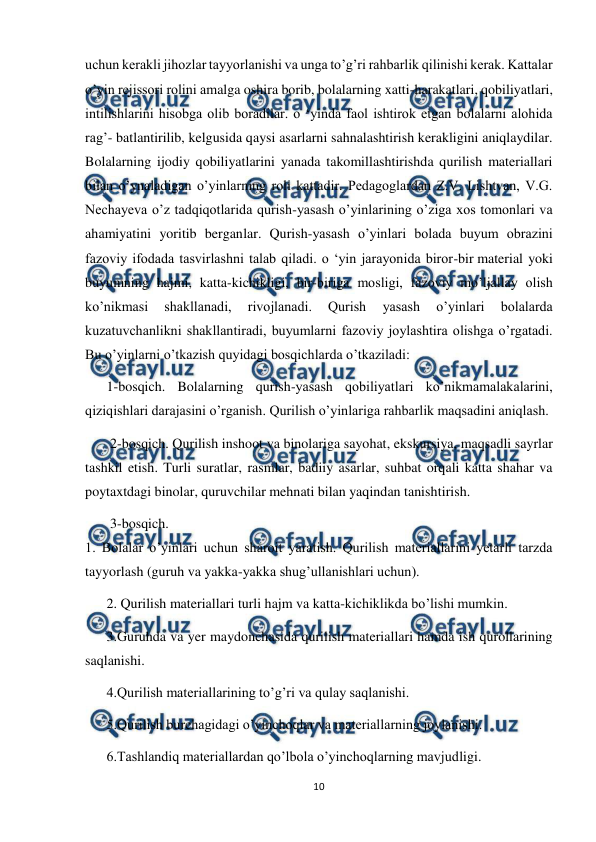  
10 
 
uchun kerakli jihozlar tayyorlanishi va unga to’g’ri rahbarlik qilinishi kerak. Kattalar 
o’yin rejissori rolini amalga oshira borib, bolalarning xatti-harakatlari, qobiliyatlari, 
intilishlarini hisobga olib boradilar. o ‘yinda faol ishtirok etgan bolalarni alohida 
rag’- batlantirilib, kelgusida qaysi asarlarni sahnalashtirish kerakligini aniqlaydilar. 
Bolalarning ijodiy qobiliyatlarini yanada takomillashtirishda qurilish materiallari 
bilan o’ynaladigan o’yinlarning roli kattadir. Pedagoglardan Z.V. Lishtvan, V.G. 
Nechayeva o’z tadqiqotlarida qurish-yasash o’yinlarining o’ziga xos tomonlari va 
ahamiyatini yoritib berganlar. Qurish-yasash o’yinlari bolada buyum obrazini 
fazoviy ifodada tasvirlashni talab qiladi. o ‘yin jarayonida biror-bir material yoki 
buyumning hajmi, katta-kichikligi, bir-biriga mosligi, fazoviy mo’ljallay olish 
ko’nikmasi 
shakllanadi, 
rivojlanadi. 
Qurish 
yasash 
o’yinlari 
bolalarda 
kuzatuvchanlikni shakllantiradi, buyumlarni fazoviy joylashtira olishga o’rgatadi. 
Bu o’yinlarni o’tkazish quyidagi bosqichlarda o’tkaziladi:  
1-bosqich. Bolalarning qurish-yasash qobiliyatlari ko’nikmamalakalarini, 
qiziqishlari darajasini o’rganish. Qurilish o’yinlariga rahbarlik maqsadini aniqlash. 
 2-bosqich. Qurilish inshoot va binolariga sayohat, ekskursiya, maqsadli sayrlar 
tashkil etish. Turli suratlar, rasmlar, badiiy asarlar, suhbat orqali katta shahar va 
poytaxtdagi binolar, quruvchilar mehnati bilan yaqindan tanishtirish. 
 3-bosqich. 
1. Bolalar o’yinlari uchun sharoit yaratish. Qurilish materiallarini yetarli tarzda 
tayyorlash (guruh va yakka-yakka shug’ullanishlari uchun). 
2. Qurilish materiallari turli hajm va katta-kichiklikda bo’lishi mumkin.  
3.Guruhda va yer maydonchasida qurilish materiallari hamda ish qurollarining 
saqlanishi. 
4.Qurilish materiallarining to’g’ri va qulay saqlanishi. 
5.Qurilish burchagidagi o’yinchoqlar va materiallarning joylanishi. 
6.Tashlandiq materiallardan qo’lbola o’yinchoqlarning mavjudligi. 
