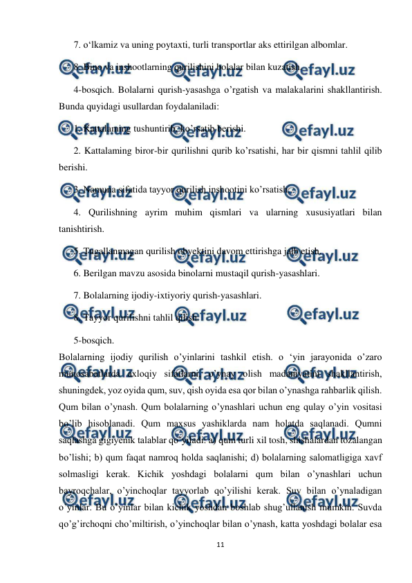  
11 
 
7. o‘lkamiz va uning poytaxti, turli transportlar aks ettirilgan albomlar. 
8. Bino va inshootlarning qurilishini bolalar bilan kuzatish. 
4-bosqich. Bolalarni qurish-yasashga o’rgatish va malakalarini shakllantirish. 
Bunda quyidagi usullardan foydalaniladi: 
1. Kattalaming tushuntirib, ko’rsatib berishi. 
2. Kattalaming biror-bir qurilishni qurib ko’rsatishi, har bir qismni tahlil qilib 
berishi. 
3. Namuna sifatida tayyor qurilish inshootini ko’rsatish. 
4. Qurilishning ayrim muhim qismlari va ularning xususiyatlari bilan 
tanishtirish.  
5. Tugallanmagan qurilish obyektini davom ettirishga jalb etish. 
6. Berilgan mavzu asosida binolarni mustaqil qurish-yasashlari. 
7. Bolalarning ijodiy-ixtiyoriy qurish-yasashlari. 
8. Tayyor qurilishni tahlil qilish. 
5-bosqich. 
Bolalarning ijodiy qurilish o’yinlarini tashkil etish. o ‘yin jarayonida o’zaro 
munosabatlarda axloqiy sifatlarni, o’ynay olish madaniyatini shakllantirish, 
shuningdek, yoz oyida qum, suv, qish oyida esa qor bilan o’ynashga rahbarlik qilish. 
Qum bilan o’ynash. Qum bolalarning o’ynashlari uchun eng qulay o’yin vositasi 
bo’lib hisoblanadi. Qum maxsus yashiklarda nam holatda saqlanadi. Qumni 
saqlashga gigiyenik talablar qo’yiladi: a) qum turli xil tosh, shishalardan tozalangan 
bo’lishi; b) qum faqat namroq holda saqlanishi; d) bolalarning salomatligiga xavf 
solmasligi kerak. Kichik yoshdagi bolalarni qum bilan o’ynashlari uchun 
bayroqchalar, o’yinchoqlar tayyorlab qo’yilishi kerak. Suv bilan o’ynaladigan 
o’yinlar. Bu o’yinlar bilan kichik yoshdan boshlab shug’ullanish mumkin. Suvda 
qo’g’irchoqni cho’miltirish, o’yinchoqlar bilan o’ynash, katta yoshdagi bolalar esa 
