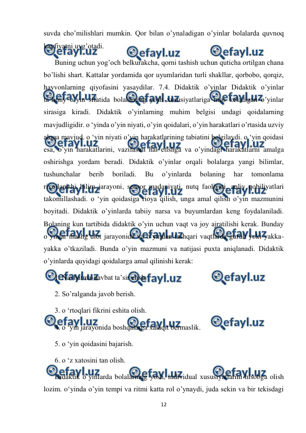  
12 
 
suvda cho’milishlari mumkin. Qor bilan o’ynaladigan o’yinlar bolalarda quvnoq 
kayfiyatni uyg’otadi.  
Buning uchun yog’och belkurakcha, qorni tashish uchun quticha ortilgan chana 
bo’lishi shart. Kattalar yordamida qor uyumlaridan turli shakllar, qorbobo, qorqiz, 
hayvonlarning qiyofasini yasaydilar. 7.4. Didaktik o’yinlar Didaktik o’yinlar 
ta’limiy o’yin sifatida bolalarning yosh xususiyatlariga mos keladigan o’yinlar 
sirasiga kiradi. Didaktik o’yinlarning muhim belgisi undagi qoidalarning 
mavjudligidir. o ‘yinda o’yin niyati, o’yin qoidalari, o’yin harakatlari o’rtasida uzviy 
aloqa mavjud. o ‘yin niyati o’yin harakatlarining tabiatini belgilaydi. o ‘yin qoidasi 
esa, o’yin harakatlarini, vazifasini hal etishga va o’yindagi harakatlarni amalga 
oshirishga yordam beradi. Didaktik o’yinlar orqali bolalarga yangi bilimlar, 
tushunchalar 
berib 
boriladi. 
Bu 
o’yinlarda 
bolaning 
har 
tomonlama 
rivojlanishi, bilim jarayoni, sensor madaniyati, nutq faoliyati, aqliy qobiliyatlari 
takomillashadi. o ‘yin qoidasiga rioya qilish, unga amal qilish o’yin mazmunini 
boyitadi. Didaktik o’yinlarda tabiiy narsa va buyumlardan keng foydalaniladi. 
Bolaning kun tartibida didaktik o’yin uchun vaqt va joy ajratilishi kerak. Bunday 
o’yinlar mashg’ulot jarayonida va o’yindan tashqari vaqtlarda guruh yoki yakka-
yakka o’tkaziladi. Bunda o’yin mazmuni va natijasi puxta aniqlanadi. Didaktik 
o’yinlarda quyidagi qoidalarga amal qilinishi kerak: 
1. Navbatma-navbat ta’sir etish. 
2. So’ralganda javob berish. 
3. o ‘rtoqlari fikrini eshita olish. 
4. o ‘yin jarayonida boshqalarga xalaqit bermaslik. 
5. o ‘yin qoidasini bajarish. 
6. o ‘z xatosini tan olish. 
Didaktik o’yinlarda bolalarning yosh, individual xususiyatlarini hisobga olish 
lozim. o‘yinda o’yin tempi va ritmi katta rol o’ynaydi, juda sekin va bir tekisdagi 
