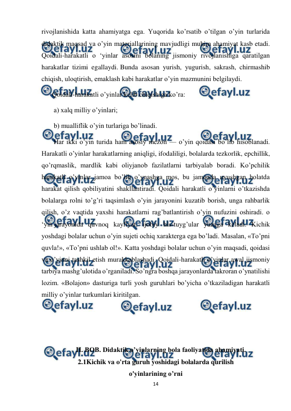  
14 
 
rivojlanishida katta ahamiyatga ega. Yuqorida ko’rsatib o’tilgan o’yin turlarida 
didaktik maqsad va o’yin materiallarining mavjudligi muhim ahamiyat kasb etadi. 
Qoidali-harakatli o ‘yinlar asosini bolaning jismoniy rivojlanishiga qaratilgan 
harakatlar tizimi egallaydi. Bunda asosan yurish, yugurish, sakrash, chirmashib 
chiqish, uloqtirish, emaklash kabi harakatlar o’yin mazmunini belgilaydi.  
Qoidali-harakatli o’yinlar kelib chiqishiga ko’ra: 
 a) xalq milliy o’yinlari; 
 b) mualliflik o’yin turlariga bo’linadi. 
 Har ikki o’yin turida ham asosiy mezon — o’yin qoidasi bo’lib hisoblanadi. 
Harakatli o’yinlar harakatlarning aniqligi, ifodaliligi, bolalarda tezkorlik, epchillik, 
qo’rqmaslik, mardlik kabi oliyjanob fazilatlarni tarbiyalab boradi. Ko’pchilik 
harakatli o’yinlar jamoa bo’lib o’ynashga mos, bu jamoada uyushgan holatda 
harakat qilish qobiliyatini shakllantiradi. Qoidali harakatli o’yinlarni o’tkazishda 
bolalarga rolni to’g’ri taqsimlash o’yin jarayonini kuzatib borish, unga rahbarlik 
qilish, o’z vaqtida yaxshi harakatlarni rag’batlantirish o’yin nufuzini oshiradi. o 
‘yin jarayonida quvnoq kayfiyat, ijobiy his-tuyg’ular yuzaga keladi. Kichik 
yoshdagi bolalar uchun o’yin sujeti ochiq xarakterga ega bo’ladi. Masalan, «To’pni 
quvla!», «To’pni ushlab ol!». Katta yoshdagi bolalar uchun o’yin maqsadi, qoidasi 
va o’yinni tashkil etish murakkablashadi. Qoidali-harakatli o’yinlar awal jismoniy 
tarbiya mashg’ulotida o’rganiladi. So’ngra boshqa jarayonlarda takroran o’ynatilishi 
lozim. «Bolajon» dasturiga turli yosh guruhlari bo’yicha o’tkaziladigan harakatli 
milliy o’yinlar turkumlari kiritilgan. 
 
 
 
II. BOB. Didaktik o’yinlarning bola faoliyatida ahamiyati. 
2.1Kichik va o'rta guruh yoshidagi bolalarda qurilish 
o'yinlarining o’rni 
