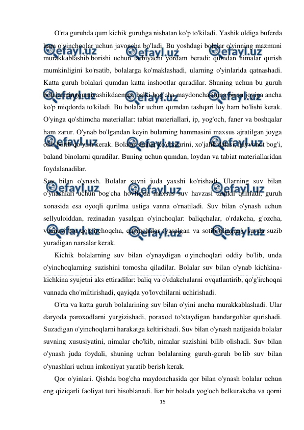  
15 
 
O'rta guruhda qum kichik guruhga nisbatan ko'p to'kiladi. Yashik oldiga buferda 
ham o'yinchoqlar uchun javoncha bo'ladi. Bu yoshdagi bolalar o'yinning mazmuni 
murakkablashib borishi uchun tarbiyachi yordam beradi: qumdan nimalar qurish 
mumkinligini ko'rsatib, bolalarga ko'maklashadi, ularning o'yinlarida qatnashadi. 
Katta guruh bolalari qumdan katta inshootlar quradilar. Shuning uchun bu guruh 
bolalariningqumiyashikdaemas, balki bog'cha maydonchasining biron joyiga ancha 
ko'p miqdorda to'kiladi. Bu bolalar uchun qumdan tashqari loy ham bo'lishi kerak. 
O'yinga qo'shimcha materiallar: tabiat materiallari, ip, yog'och, faner va boshqalar 
ham zarur. O'ynab bo'lgandan keyin bularning hammasini maxsus ajratilgan joyga 
olib borib qo'yish kerak. Bolalar shahar ko'chalarini, xo'jalik dalasi, hayvonot bog'i, 
baland binolarni quradilar. Buning uchun qumdan, loydan va tabiat materiallaridan 
foydalanadilar. 
Suv bilan o'ynash. Bolalar suvni juda yaxshi ko'rishadi. Ularning suv bilan 
o'ynashlari uchun bog'cha hovlisida maxsus suv havzasi tashkil qilinadi, guruh 
xonasida esa oyoqli qurilma ustiga vanna o'rnatiladi. Suv bilan o'ynash uchun 
sellyuloiddan, rezinadan yasalgan o'yinchoqlar: baliqchalar, o'rdakcha, g'ozcha, 
vannasi bor qo'g'irchoqcha, qayiqchalar (yasalgan va sotib olingan), suvda suzib 
yuradigan narsalar kerak. 
Kichik bolalarning suv bilan o'ynaydigan o'yinchoqlari oddiy bo'lib, unda 
o'yinchoqlarning suzishini tomosha qiladilar. Bolalar suv bilan o'ynab kichkina-
kichkina syujetni aks ettiradilar: baliq va o'rdakchalarni ovqatlantirib, qo'g'irchoqni 
vannada cho'miltirishadi, qayiqda yo'lovchilarni uchirishadi. 
O'rta va katta guruh bolalarining suv bilan o'yini ancha murakkablashadi. Ular 
daryoda paroxodlarni yurgizishadi, poraxod to'xtaydigan bandargohlar qurishadi. 
Suzadigan o'yinchoqlarni harakatga keltirishadi. Suv bilan o'ynash natijasida bolalar 
suvning xususiyatini, nimalar cho'kib, nimalar suzishini bilib olishadi. Suv bilan 
o'ynash juda foydali, shuning uchun bolalarning guruh-guruh bo'lib suv bilan 
o'ynashlari uchun imkoniyat yaratib berish kerak. 
Qor o'yinlari. Qishda bog'cha maydonchasida qor bilan o'ynash bolalar uchun 
eng qiziqarli faoliyat turi hisoblanadi. liar bir bolada yog'och belkurakcha va qorni 
