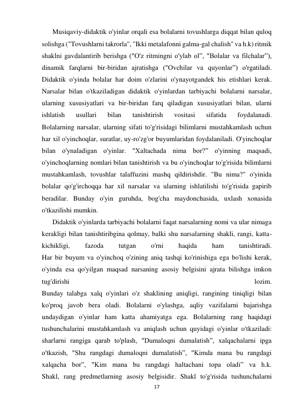  
17 
 
Musiqaviy-didaktik o'yinlar orqali esa bolalarni tovushlarga diqqat bilan quloq 
solishga ("Tovushlarni takrorla", "Ikki metalafonni galma-gal chalish" va h.k) ritmik 
shaklni gavdalantirib berishga ("O'z ritmingni o'ylab ol”, "Bolalar va filchalar”), 
dinamik farqlarni bir-biridan ajratishga ("Ovchilar va quyonlar”) o'rgatiladi. 
Didaktik o'yinda bolalar har doim o'zlarini o'ynayotgandek his etishlari kerak. 
Narsalar bilan o'tkaziladigan didaktik o'yinlardan tarbiyachi bolalarni narsalar, 
ularning xususiyatlari va bir-biridan farq qiladigan xususiyatlari bilan, ularni 
ishlatish 
usullari 
bilan 
tanishtirish 
vositasi 
sifatida 
foydalanadi. 
Bolalarning narsalar, ularning sifati to'g'risidagi bilimlarni mustahkamlash uchun 
har xil o'yinchoqlar, suratlar, uy-ro'zg'or buyumlaridan foydalaniladi. O'yinchoqlar 
bilan o'ynaladigan o'yinlar. "Xaltachada nima bor?” o'yinning maqsadi, 
o'yinchoqlarning nomlari bilan tanishtirish va bu o'yinchoqlar to'g'risida bilimlarni 
mustahkamlash, tovushlar talaffuzini mashq qildirishdir. "Bu nima?" o'yinida 
bolalar qo'g'irchoqqa har xil narsalar va ularning ishlatilishi to'g'risida gapirib 
beradilar. Bunday o'yin guruhda, bog'cha maydonchasida, uxlash xonasida 
o'tkazilishi mumkin. 
Didaktik o'yinlarda tarbiyachi bolalarni faqat narsalarning nomi va ular nimaga 
kerakligi bilan tanishtiribgina qolmay, balki shu narsalarning shakli, rangi, katta-
kichikligi, 
fazoda 
tutgan 
o'rni 
haqida 
ham 
tanishtiradi. 
Har bir buyum va o'yinchoq o'zining aniq tashqi ko'rinishiga ega bo'lishi kerak, 
o'yinda esa qo'yilgan maqsad narsaning asosiy belgisini ajrata bilishga imkon 
tug'dirishi 
lozim. 
Bunday talabga xalq o'yinlari o'z shaklining aniqligi, rangining tiniqligi bilan 
ko'proq javob bera oladi. Bolalarni o'ylashga, aqliy vazifalarni bajarishga 
undaydigan o'yinlar ham katta ahamiyatga ega. Bolalarning rang haqidagi 
tushunchalarini mustahkamlash va aniqlash uchun quyidagi o'yinlar o'tkaziladi: 
sharlarni rangiga qarab to'plash, "Dumaloqni dumalatish”, xalqachalarni ipga 
o'tkazish, "Shu rangdagi dumaloqni dumalatish”, "Kimda mana bu rangdagi 
xalqacha bor”, "Kim mana bu rangdagi haltachani topa oladi” va h.k. 
Shakl, rang predmetlarning asosiy belgisidir. Shakl to'g'risida tushunchalarni 
