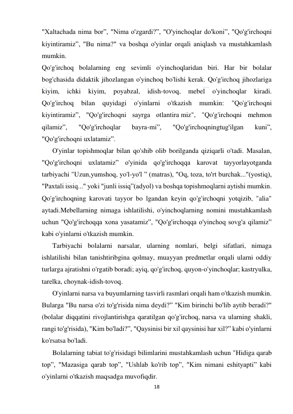  
18 
 
"Xaltachada nima bor”, "Nima o'zgardi?”, "O'yinchoqlar do'koni”, "Qo'g'irchoqni 
kiyintiramiz”, "Bu nima?" va boshqa o'yinlar orqali aniqlash va mustahkamlash 
mumkin. 
Qo'g'irchoq bolalarning eng sevimli o'yinchoqlaridan biri. Har bir bolalar 
bog'chasida didaktik jihozlangan o'yinchoq bo'lishi kerak. Qo'g'irchoq jihozlariga 
kiyim, 
ichki 
kiyim, 
poyabzal, 
idish-tovoq, 
mebel 
o'yinchoqlar 
kiradi. 
Qo'g'irchoq 
bilan 
quyidagi 
o'yinlarni 
o'tkazish 
mumkin: 
"Qo'g'irchoqni 
kiyintiramiz”, "Qo'g'irchoqni sayrga otlantira miz", "Qo'g'irchoqni mehmon 
qilamiz”, 
"Qo'g'irchoqlar 
bayra-mi”, 
"Qo'g'irchoqningtug'ilgan 
kuni”, 
"Qo'g'irchoqni uxlatamiz”. 
O'yinlar topishmoqlar bilan qo'shib olib borilganda qiziqarli o'tadi. Masalan, 
"Qo'g'irchoqni uxlatamiz” o'yinida qo'g'irchoqqa karovat tayyorlayotganda 
tarbiyachi "Uzun,yumshoq, yo'l-yo'l ” (matras), "Oq, toza, to'rt burchak..."(yostiq), 
"Paxtali issiq..." yoki "junli issiq”(adyol) va boshqa topishmoqlarni aytishi mumkin. 
Qo'g'irchoqning karovati tayyor bo lgandan keyin qo'g'irchoqni yotqizib, "alia" 
aytadi.Mebellarning nimaga ishlatilishi, o'yinchoqlarning nomini mustahkamlash 
uchun "Qo'g'irchoqqa xona yasatamiz”, "Qo'g'irchoqqa o'yinchoq sovg'a qilamiz” 
kabi o'yinlarni o'tkazish mumkin. 
Tarbiyachi bolalarni narsalar, ularning nomlari, belgi sifatlari, nimaga 
ishlatilishi bilan tanishtiribgina qolmay, muayyan predmetlar orqali ularni oddiy 
turlarga ajratishni o'rgatib boradi; ayiq, qo'g'irchoq, quyon-o'yinchoqlar; kastryulka, 
tarelka, choynak-idish-tovoq. 
O'yinlarni narsa va buyumlarning tasvirli rasmlari orqali ham o'tkazish mumkin. 
Bularga "Bu narsa o'zi to'g'risida nima deydi?” "Kim birinchi bo'lib aytib beradi?" 
(bolalar diqqatini rivojlantirishga qaratilgan qo'g'irchoq, narsa va ularning shakli, 
rangi to'g'risida), "Kim bo'ladi?”, "Qaysinisi bir xil qaysinisi har xil?” kabi o'yinlarni 
ko'rsatsa bo'ladi. 
Bolalarning tabiat to'g'risidagi bilimlarini mustahkamlash uchun "Hidiga qarab 
top”, "Mazasiga qarab top”, "Ushlab ko'rib top”, "Kim nimani eshityapti” kabi 
o'yinlarni o'tkazish maqsadga muvofiqdir. 
