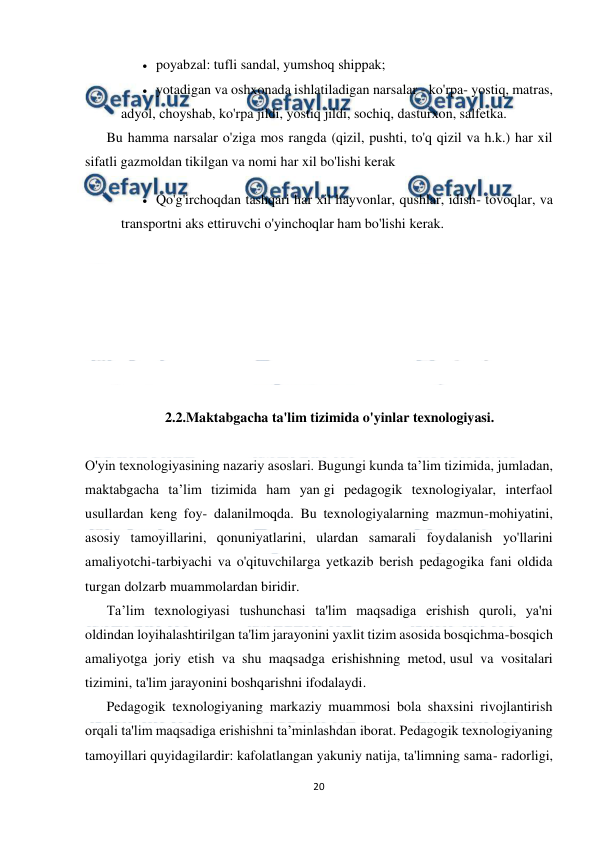  
20 
 
 poyabzal: tufli sandal, yumshoq shippak; 
 yotadigan va oshxonada ishlatiladigan narsalar - ko'rpa- yostiq, matras, 
adyol, choyshab, ko'rpa jildi, yostiq jildi, sochiq, dasturxon, salfetka. 
Bu hamma narsalar o'ziga mos rangda (qizil, pushti, to'q qizil va h.k.) har xil 
sifatli gazmoldan tikilgan va nomi har xil bo'lishi kerak 
 Qo'g'irchoqdan tashqari har xil hayvonlar, qushlar, idish- tovoqlar, va 
transportni aks ettiruvchi o'yinchoqlar ham bo'lishi kerak. 
 
 
 
 
 
 
 
2.2.Maktabgacha ta'lim tizimida o'yinlar texnologiyasi. 
 
O'yin texnologiyasining nazariy asoslari. Bugungi kunda ta’lim tizimida, jumladan, 
maktabgacha ta’lim tizimida ham yan gi pedagogik texnologiyalar, interfaol 
usullardan keng foy- dalanilmoqda. Bu texnologiyalarning mazmun-mohiyatini, 
asosiy tamoyillarini, qonuniyatlarini, ulardan samarali foydalanish yo'llarini 
amaliyotchi-tarbiyachi va o'qituvchilarga yetkazib berish pedagogika fani oldida 
turgan dolzarb muammolardan biridir. 
Ta’lim texnologiyasi tushunchasi ta'lim maqsadiga erishish quroli, ya'ni 
oldindan loyihalashtirilgan ta'lim jarayonini yaxlit tizim asosida bosqichma-bosqich 
amaliyotga joriy etish va shu maqsadga erishishning metod, usul va vositalari 
tizimini, ta'lim jarayonini boshqarishni ifodalaydi. 
Pedagogik texnologiyaning markaziy muammosi bola shaxsini rivojlantirish 
orqali ta'lim maqsadiga erishishni ta’minlashdan iborat. Pedagogik texnologiyaning 
tamoyillari quyidagilardir: kafolatlangan yakuniy natija, ta'limning sama- radorligi, 
