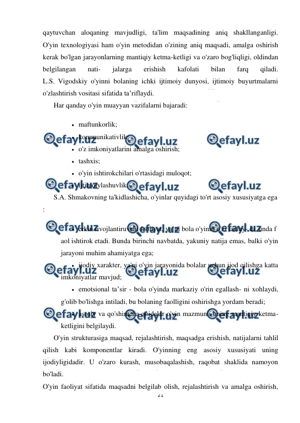  
21 
 
qaytuvchan aloqaning mavjudligi, ta'lim maqsadining aniq shakllanganligi. 
O'yin texnologiyasi ham o'yin metodidan o'zining aniq maqsadi, amalga oshirish 
kerak bo'lgan jarayonlarning mantiqiy ketma-ketligi va o'zaro bog'liqligi, oldindan 
belgilangan 
nati- 
jalarga 
erishish 
kafolati 
bilan 
farq 
qiladi. 
L.S. Vigodskiy o'yinni bolaning ichki ijtimoiy dunyosi, ijtimoiy buyurtmalarni 
o'zlashtirish vositasi sifatida ta’riflaydi. 
Har qanday o'yin muayyan vazifalarni bajaradi: 
 maftunkorlik; 
 kommunikativlik; 
 o'z imkoniyatlarini amalga oshirish; 
 tashxis; 
 o'yin ishtirokchilari o'rtasidagi muloqot; 
 ijtimoiylashuvlik. 
S.A. Shmakovning ta'kidlashicha, o'yinlar quyidagi to'rt asosiy xususiyatga ega
: 
 erkin rivojlantiruvchi faoliyat, ya’ni bola o'yinni o'zi tanlay- di, unda f
aol ishtirok etadi. Bunda birinchi navbatda, yakuniy natija emas, balki o'yin 
jarayoni muhim ahamiyatga ega; 
 ijodiy xarakter, ya'ni o'yin jarayonida bolalar uchun ijod qilishga katta 
imkoniyatlar mavjud; 
 emotsional ta’sir - bola o'yinda markaziy o'rin egallash- ni xohlaydi, 
g'olib bo'lishga intiladi, bu bolaning faolligini oshirishga yordam beradi; 
 asosiy va qo'shimcha qoidalar o'yin mazmuni, uning mantiqiy ketma-
ketligini belgilaydi. 
O'yin strukturasiga maqsad, rejalashtirish, maqsadga erishish, natijalarni tahlil 
qilish kabi komponentlar kiradi. O'yinning eng asosiy xususiyati uning 
ijodiyligidadir. U o'zaro kurash, musobaqalashish, raqobat shaklida namoyon 
bo'ladi. 
O'yin faoliyat sifatida maqsadni belgilab olish, rejalashtirish va amalga oshirish, 
