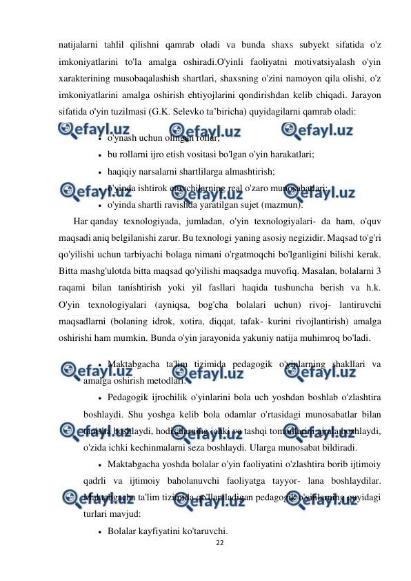  
22 
 
natijalarni tahlil qilishni qamrab oladi va bunda shaxs subyekt sifatida o'z 
imkoniyatlarini to'la amalga oshiradi.O'yinli faoliyatni motivatsiyalash o'yin 
xarakterining musobaqalashish shartlari, shaxsning o'zini namoyon qila olishi, o'z 
imkoniyatlarini amalga oshirish ehtiyojlarini qondirishdan kelib chiqadi. Jarayon 
sifatida o'yin tuzilmasi (G.K. Selevko ta’biricha) quyidagilarni qamrab oladi: 
 o'ynash uchun olingan rollar; 
 bu rollarni ijro etish vositasi bo'lgan o'yin harakatlari; 
 haqiqiy narsalarni shartlilarga almashtirish; 
 o'yinda ishtirok etuvchilarning real o'zaro munosabatlari; 
 o'yinda shartli ravishda yaratilgan sujet (mazmun). 
Har qanday texnologiyada, jumladan, o'yin texnologiyalari- da ham, o'quv 
maqsadi aniq belgilanishi zarur. Bu texnologi yaning asosiy negizidir. Maqsad to'g'ri 
qo'yilishi uchun tarbiyachi bolaga nimani o'rgatmoqchi bo'lganligini bilishi kerak. 
Bitta mashg'ulotda bitta maqsad qo'yilishi maqsadga muvofiq. Masalan, bolalarni 3 
raqami bilan tanishtirish yoki yil fasllari haqida tushuncha berish va h.k. 
O'yin texnologiyalari (ayniqsa, bog'cha bolalari uchun) rivoj- lantiruvchi 
maqsadlarni (bolaning idrok, xotira, diqqat, tafak- kurini rivojlantirish) amalga 
oshirishi ham mumkin. Bunda o'yin jarayonida yakuniy natija muhimroq bo'ladi. 
 Maktabgacha ta'lim tizimida pedagogik o'yinlarning shakllari va 
amalga oshirish metodlari. 
 Pedagogik ijrochilik o'yinlarini bola uch yoshdan boshlab o'zlashtira 
boshlaydi. Shu yoshga kelib bola odamlar o'rtasidagi munosabatlar bilan 
tanisha boshlaydi, hodisalarning ichki va tashqi tomonlarini ajrata boshlaydi, 
o'zida ichki kechinmalarni seza boshlaydi. Ularga munosabat bildiradi. 
 Maktabgacha yoshda bolalar o'yin faoliyatini o'zlashtira borib ijtimoiy 
qadrli va ijtimoiy baholanuvchi faoliyatga tayyor- lana boshlaydilar. 
Maktabgacha ta'lim tizimida qo'llaniladigan pedagogik o'yinlarning quyidagi 
turlari mavjud: 
 Bolalar kayfiyatini ko'taruvchi. 
