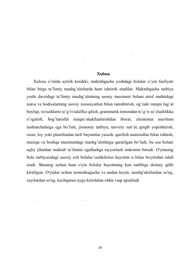  
24 
 
 
 
 
 
 
 
 
Xulosa 
Xulosa o’rnida aytish kerakki, maktabgacha yoshdagi bolalar o’yin faoliyati 
bilan birga ta’limiy mashg’ulotlarda ham ishtirok etadilar. Maktabgacha tarbiya 
yoshi davridagi ta’limiy mashg’ulotning asosiy mazmuni bolani atrof muhitdagi 
narsa va hodisalarning asosiy xususiyatlari bilan tanishtirish, og’zaki nutqni lug’at 
boyligi, tovushlarni to’g’ri talaffuz qilish, grammatik tomondan to’g’ri so’zlashlikka 
o’rgatish, bog’lanishli nutqni shakllantirishdan iborat, elementar mavhum 
tushunchalarga ega bo’lish, jismoniy tarbiya, tasviriy san’at, qirqib yopishtirish, 
rasm, loy yoki plastilindan turli buyumlar yasash, qurilish materiallar bilan ishlash, 
musiqa va boshqa mazmundagi mashg’ulotlarga qaratilgan bo’ladi, bu esa bolani 
aqliy jihatdan maktab ta’limini egallashga tayyorlash imkonini beradi. O'yinning 
bola tarbiyasidagi asosiy roli bolalar tashkilotisi hayotini u bilan boyitishni talab 
etadi. Shuning uchun ham o'yin bolalar hayotining kun tartibiga doimiy qilib 
kiritilgan. O'yinlar uchun nonushtagacha va undan keyin, mashg'ulotlardan so'ng, 
sayrlardan so'ng, kechqurun uyga ketishdan oldin vaqt ajratiladi. 
 
 
 
 
 
 
 
 
