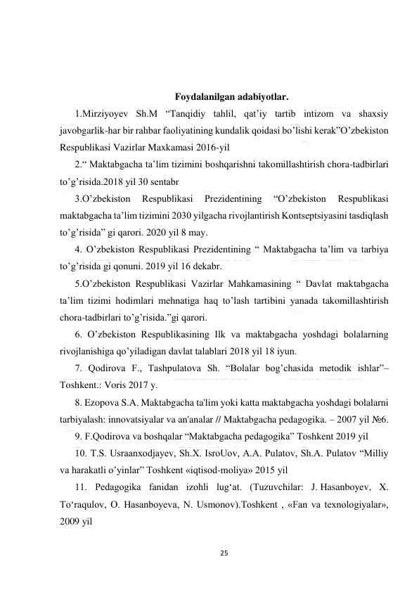  
25 
 
 
 
 
Foydalanilgan adabiyotlar. 
1.Mirziyoyev Sh.M “Tanqidiy tahlil, qat’iy tartib intizom va shaxsiy 
javobgarlik-har bir rahbar faoliyatining kundalik qoidasi bo’lishi kerak”O’zbekiston 
Respublikasi Vazirlar Maxkamasi 2016-yil  
2.“ Maktabgacha taʼlim tizimini boshqarishni takomillashtirish chora-tadbirlari 
toʼgʼrisida.2018 yil 30 sentabr 
3.Oʼzbekiston 
Respublikasi 
Prezidentining 
“Oʼzbekiston 
Respublikasi 
maktabgacha taʼlim tizimini 2030 yilgacha rivojlantirish Kontseptsiyasini tasdiqlash 
toʼgʼrisida” gi qarori. 2020 yil 8 may. 
4. Oʼzbekiston Respublikasi Prezidentining “ Maktabgacha taʼlim va tarbiya 
toʼgʼrisida gi qonuni. 2019 yil 16 dekabr. 
5.Oʼzbekiston Respublikasi Vazirlar Mahkamasining “ Davlat maktabgacha 
taʼlim tizimi hodimlari mehnatiga haq toʼlash tartibini yanada takomillashtirish 
chora-tadbirlari toʼgʼrisida.”gi qarori. 
6. Oʼzbekiston Respublikasining Ilk va maktabgacha yoshdagi bolalarning 
rivojlanishiga qo’yiladigan davlat talablari 2018 yil 18 iyun. 
7. Qodirova F., Tashpulatova Sh. “Bolalar bog’chasida metodik ishlar”–
Тoshkent.: Voris 2017 y. 
8. Ezopova S.A. Maktabgacha ta'lim yoki katta maktabgacha yoshdagi bolalarni 
tarbiyalash: innovatsiyalar va an'analar // Maktabgacha pedagogika. – 2007 yil №6. 
9. F.Qodirova va boshqalar “Maktabgacha pedagogika” Toshkent 2019 yil 
10. T.S. Usraanxodjayev, Sh.X. IsroUov, A.A. Pulatov, Sh.A. Pulatov “Milliy 
va harakatli o’yinlar” Toshkent «iqtisod-moliya» 2015 yil 
11. Pedagogika fanidan izohli lug‘at. (Tuzuvchilar: J. Hasanboyev, X. 
To‘raqulov, O. Hasanboyeva, N. Usmonov).Тoshkent , «Fan va texnologiyalar», 
2009 yil 
