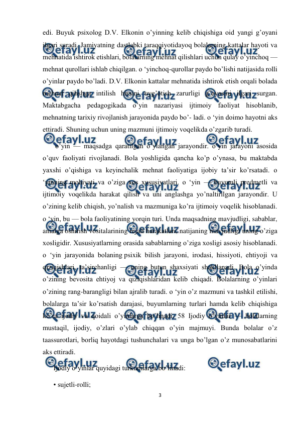  
3 
 
edi. Buyuk psixolog D.V. Elkonin o’yinning kelib chiqishiga oid yangi g’oyani 
ilgari suradi. Jamiyatning dastlabki taraqqiyotidayoq bolalarning kattalar hayoti va 
mehnatida ishtirok etishlari, bolalarning mehnat qilishlari uchun qulay o’yinchoq — 
mehnat qurollari ishlab chiqilgan. o ‘yinchoq-qurollar paydo bo’lishi natijasida rolli 
o’yinlar paydo bo’ladi. D.V. Elkonin kattalar mehnatida ishtirok etish orqali bolada 
mehnat qilishga intilish hissini uyg’otish zarurligi g’oyasini ilgari surgan. 
Maktabgacha pedagogikada o’yin nazariyasi ijtimoiy faoliyat hisoblanib, 
mehnatning tarixiy rivojlanish jarayonida paydo bo’- ladi. o ‘yin doimo hayotni aks 
ettiradi. Shuning uchun uning mazmuni ijtimoiy voqelikda o’zgarib turadi. 
 o’yin — maqsadga qaratilgan o’ylangan jarayondir. o’yin jarayoni asosida 
o’quv faoliyati rivojlanadi. Bola yoshligida qancha ko’p o’ynasa, bu maktabda 
yaxshi o’qishiga va keyinchalik mehnat faoliyatiga ijobiy ta’sir ko’rsatadi. o 
‘yinning mohiyati va o’ziga xos xususiyatlari. o ‘yin — buyumli predmetli va 
ijtimoiy voqelikda harakat qilish va uni anglashga yo’naltirilgan jarayondir. U 
o’zining kelib chiqish, yo’nalish va mazmuniga ko’ra ijtimoiy voqelik hisoblanadi. 
o ‘yin, bu — bola faoliyatining yorqin turi. Unda maqsadning mavjudligi, sabablar, 
amalga oshirish vositalarining rejali harakatlari, natijaning mavjudligi uning o’ziga 
xosligidir. Xususiyatlarning orasida sabablarning o’ziga xosligi asosiy hisoblanadi. 
o ‘yin jarayonida bolaning psixik bilish jarayoni, irodasi, hissiyoti, ehtiyoji va 
qiziqishlari, ta’sirchanligi — uning butun shaxsiyati shakllanadi. Bola o’yinda 
o’zining bevosita ehtiyoj va qiziqishlaridan kelib chiqadi. Bolalarning o’yinlari 
o’zining rang-barangligi bilan ajralib turadi. o ‘yin o’z mazmuni va tashkil etilishi, 
bolalarga ta’sir ko’rsatish darajasi, buyumlarning turlari hamda kelib chiqishiga 
ko’ra ijodiy va qoidali o’yinlarga bo’linadi. 58 Ijodiy o’yinlar — bolalarning 
mustaqil, ijodiy, o’zlari o’ylab chiqqan o’yin majmuyi. Bunda bolalar o’z 
taassurotlari, borliq hayotdagi tushunchalari va unga bo’lgan o’z munosabatlarini 
aks ettiradi.  
Ijodiy o’yinlar quyidagi turkumlarga bo’linadi: 
• sujetli-rolli; 
