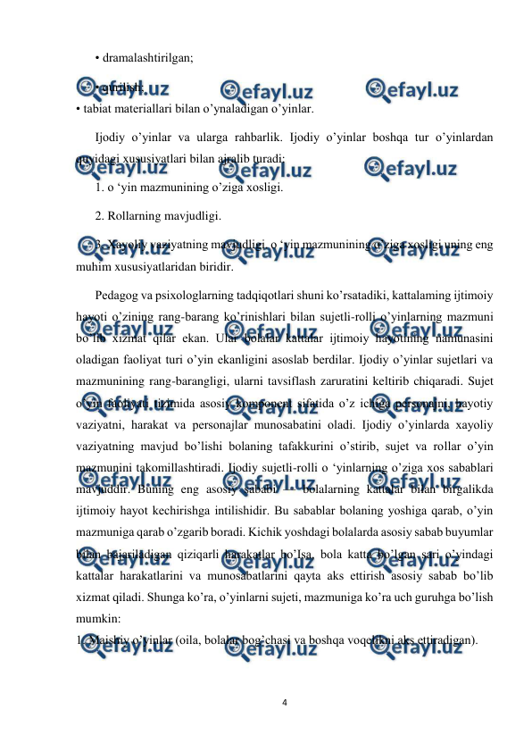  
4 
 
• dramalashtirilgan; 
• qurilish; 
• tabiat materiallari bilan o’ynaladigan o’yinlar. 
Ijodiy o’yinlar va ularga rahbarlik. Ijodiy o’yinlar boshqa tur o’yinlardan 
quyidagi xususiyatlari bilan ajralib turadi: 
1. o ‘yin mazmunining o’ziga xosligi. 
2. Rollarning mavjudligi. 
3. Xayoliy vaziyatning mavjudligi. o ‘yin mazmunining o’ziga xosligi uning eng 
muhim xususiyatlaridan biridir. 
Pedagog va psixologlarning tadqiqotlari shuni ko’rsatadiki, kattalaming ijtimoiy 
hayoti o’zining rang-barang ko’rinishlari bilan sujetli-rolli o’yinlarning mazmuni 
bo’lib xizmat qilar ekan. Ular bolalar kattalar ijtimoiy hayotining namunasini 
oladigan faoliyat turi o’yin ekanligini asoslab berdilar. Ijodiy o’yinlar sujetlari va 
mazmunining rang-barangligi, ularni tavsiflash zaruratini keltirib chiqaradi. Sujet 
o’yin faoliyati tizimida asosiy komponent sifatida o’z ichiga personajni, hayotiy 
vaziyatni, harakat va personajlar munosabatini oladi. Ijodiy o’yinlarda xayoliy 
vaziyatning mavjud bo’lishi bolaning tafakkurini o’stirib, sujet va rollar o’yin 
mazmunini takomillashtiradi. Ijodiy sujetli-rolli o ‘yinlarning o’ziga xos sabablari 
mavjuddir. Buning eng asosiy sababi — bolalarning kattalar bilan birgalikda 
ijtimoiy hayot kechirishga intilishidir. Bu sabablar bolaning yoshiga qarab, o’yin 
mazmuniga qarab o’zgarib boradi. Kichik yoshdagi bolalarda asosiy sabab buyumlar 
bilan bajariladigan qiziqarli harakatlar bo’Isa, bola katta bo’lgan sari o’yindagi 
kattalar harakatlarini va munosabatlarini qayta aks ettirish asosiy sabab bo’lib 
xizmat qiladi. Shunga ko’ra, o’yinlarni sujeti, mazmuniga ko’ra uch guruhga bo’lish 
mumkin: 
1. Maishiy o’yinlar (oila, bolalar bog’chasi va boshqa voqelikni aks ettiradigan). 
