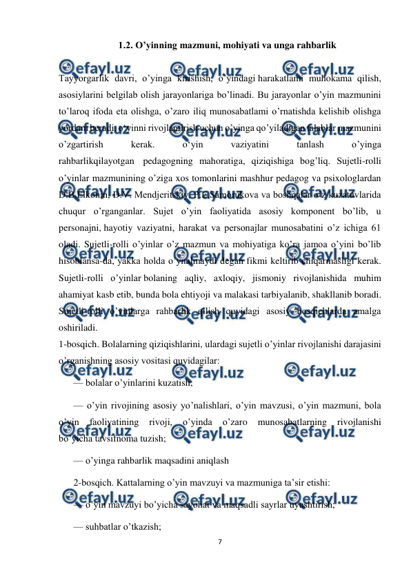  
7 
 
1.2. O’yinning mazmuni, mohiyati va unga rahbarlik 
 
Tayyorgarlik davri, o’yinga kirishish, o’yindagi harakatlami muhokama qilish, 
asosiylarini belgilab olish jarayonlariga bo’linadi. Bu jarayonlar o’yin mazmunini 
to’laroq ifoda eta olishga, o’zaro iliq munosabatlami o’rnatishda kelishib olishga 
yordam beradi. o‘yinni rivojlantirish uchun o’yinga qo’yiladigan talablar mazmunini 
o’zgartirish 
kerak. 
o‘yin 
vaziyatini 
tanlash 
o’yinga 
rahbarlikqilayotgan  pedagogning mahoratiga, qiziqishiga bog’liq. Sujetli-rolli 
o’yinlar mazmunining o’ziga xos tomonlarini mashhur pedagog va psixologlardan 
D.B.Elkonin, D.V. Mendjeritskiy, P.E.Samorukova va boshqalar o’z kuzatuvlarida 
chuqur o’rganganlar. Sujet o’yin faoliyatida asosiy komponent bo’lib, u 
personajni, hayotiy vaziyatni, harakat va personajlar munosabatini o’z ichiga 61 
oladi. Sujetli-rolli o’yinlar o’z mazmun va mohiyatiga ko’ra jamoa o’yini bo’lib 
hisoblansa-da, yakka holda o’ynalmaydi degan fikmi keltirib chiqarmasligi kerak. 
Sujetli-rolli o’yinlar bolaning aqliy, axloqiy, jismoniy rivojlanishida muhim 
ahamiyat kasb etib, bunda bola ehtiyoji va malakasi tarbiyalanib, shakllanib boradi. 
Sujetli-rolli o’yinlarga rahbarlik qilish quyidagi asosiy bosqichlarda amalga 
oshiriladi. 
1-bosqich. Bolalarning qiziqishlarini, ulardagi sujetli o’yinlar rivojlanishi darajasini 
o’rganishning asosiy vositasi quyidagilar: 
— bolalar o’yinlarini kuzatish; 
— o’yin rivojining asosiy yo’nalishlari, o’yin mavzusi, o’yin mazmuni, bola 
o’yin 
faoliyatining 
rivoji, 
o’yinda 
o’zaro 
munosabatlarning 
rivojlanishi 
bo’yicha tavsifnoma tuzish; 
— o’yinga rahbarlik maqsadini aniqlash 
2-bosqich. Kattalarning o’yin mavzuyi va mazmuniga ta’sir etishi: 
— o’yin mavzuyi bo’yicha sayohat va maqsadli sayrlar uyushtirish; 
— suhbatlar o’tkazish; 
