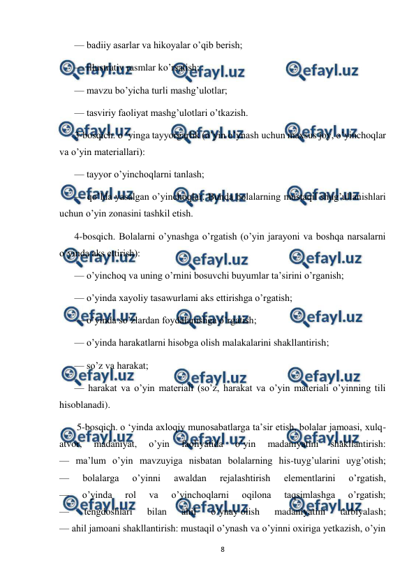  
8 
 
— badiiy asarlar va hikoyalar o’qib berish; 
— illustrativ rasmlar ko’rsatish; 
— mavzu bo’yicha turli mashg’ulotlar; 
— tasviriy faoliyat mashg’ulotlari o’tkazish. 
3-bosqich. o ‘yinga tayyorgarlik (o’yin o’ynash uchun maxsus joy, o’yinchoqlar 
va o’yin materiallari): 
— tayyor o’yinchoqlarni tanlash; 
— qo’lda yasalgan o’yinchoqlar. Bunda bolalarning mustaqil shug’ullanishlari 
uchun o’yin zonasini tashkil etish. 
4-bosqich. Bolalarni o’ynashga o’rgatish (o’yin jarayoni va boshqa narsalarni 
o’yinda aks ettirish): 
— o’yinchoq va uning o’rnini bosuvchi buyumlar ta’sirini o’rganish; 
— o’yinda xayoliy tasawurlami aks ettirishga o’rgatish; 
— o’yinda so’zlardan foydalanishga o’rgatish; 
— o’yinda harakatlarni hisobga olish malakalarini shakllantirish; 
— so’z va harakat; 
— harakat va o’yin materiali (so’z, harakat va o’yin materiali o’yinning tili 
hisoblanadi). 
 5-bosqich. o ‘yinda axloqiy munosabatlarga ta’sir etish, bolalar jamoasi, xulq-
atvor, 
madaniyat, 
о’yin 
faoliyatida 
o’yin 
madaniyatini 
shakllantirish: 
— ma’lum o’yin mavzuyiga nisbatan bolalarning his-tuyg’ularini uyg’otish; 
— 
bolalarga 
o’yinni 
awaldan 
rejalashtirish 
elementlarini 
o’rgatish, 
— 
o’yinda 
rol 
va 
o’yinchoqlarni 
oqilona 
taqsimlashga 
o’rgatish; 
— 
tengdoshlari 
bilan 
ahil 
o’ynay olish 
madaniyatini 
tarbiyalash; 
— ahil jamoani shakllantirish: mustaqil o’ynash va o’yinni oxiriga yetkazish, o’yin 
