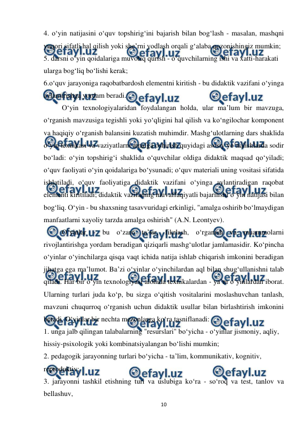  
10 
 
4. o‘yin natijasini o‘quv topshirig‘ini bajarish bilan bog‘lash - masalan, mashqni 
yuqori sifatli hal qilish yoki she’rni yodlash orqali g‘alaba qozonishingiz mumkin;  
5. darsni o‘yin qoidalariga muvofiq qurish - o‘quvchilarning ishi va xatti-harakati  
ularga bog‘liq bo‘lishi kerak;  
6.o‘quv jarayoniga raqobatbardosh elementni kiritish - bu didaktik vazifani o‘yinga  
aylantirishga yordam beradi.  
O‘yin texnologiyalaridan foydalangan holda, ular ma’lum bir mavzuga, 
o‘rganish mavzusiga tegishli yoki yo‘qligini hal qilish va ko‘ngilochar komponent 
va haqiqiy o‘rganish balansini kuzatish muhimdir. Mashg‘ulotlarning dars shaklida 
o‘yin texnikasi va vaziyatlarni amalga oshirish quyidagi asosiy yo‘nalishlarda sodir 
bo‘ladi: o‘yin topshirig‘i shaklida o‘quvchilar oldiga didaktik maqsad qo‘yiladi; 
o‘quv faoliyati o‘yin qoidalariga bo‘ysunadi; o‘quv materiali uning vositasi sifatida 
ishlatiladi, o‘quv faoliyatiga didaktik vazifani o‘yinga aylantiradigan raqobat 
elementi kiritiladi; didaktik vazifaning muvaffaqiyatli bajarilishi o‘yin natijasi bilan 
bog‘liq. O‘yin - bu shaxsning tasavvuridagi erkinligi, "amalga oshirib bo‘lmaydigan 
manfaatlarni xayoliy tarzda amalga oshirish" (A.N. Leontyev).  
O‘yinlar - bu o‘zaro ta’sir, fikrlash, o‘rganish va muammolarni 
rivojlantirishga yordam beradigan qiziqarli mashg‘ulotlar jamlamasidir. Ko‘pincha 
o‘yinlar o‘yinchilarga qisqa vaqt ichida natija ishlab chiqarish imkonini beradigan 
jihatga ega ma’lumot. Ba’zi o‘yinlar o‘yinchilardan aql bilan shug‘ullanishni talab 
qiladi. Har bir o‘yin texnologiyasi alohida texnikalardan - ya’ni o‘yinlardan iborat. 
Ularning turlari juda ko‘p, bu sizga o‘qitish vositalarini moslashuvchan tanlash, 
mavzuni chuqurroq o‘rganish uchun didaktik usullar bilan birlashtirish imkonini 
beradi. O‘yinlar bir nechta mezonlarga ko‘ra tasniflanadi:  
1. unga jalb qilingan talabalarning "resurslari" bo‘yicha - o‘yinlar jismoniy, aqliy,  
hissiy-psixologik yoki kombinatsiyalangan bo‘lishi mumkin;  
2. pedagogik jarayonning turlari bo‘yicha - ta’lim, kommunikativ, kognitiv,  
reproduktiv;  
3. jarayonni tashkil etishning turi va uslubiga ko‘ra - so‘roq va test, tanlov va 
bellashuv,  
