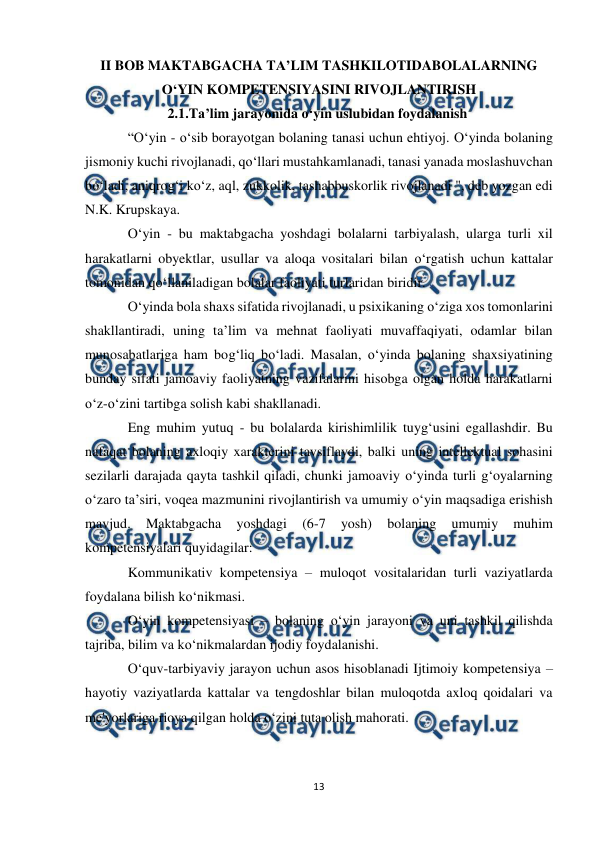  
13 
 
II BOB MAKTABGACHA TA’LIM TASHKILOTIDABOLALARNING 
O‘YIN KOMPETENSIYASINI RIVOJLANTIRISH 
      2.1.Ta’lim jarayonida o‘yin uslubidan foydalanish 
“O‘yin - o‘sib borayotgan bolaning tanasi uchun ehtiyoj. O‘yinda bolaning 
jismoniy kuchi rivojlanadi, qo‘llari mustahkamlanadi, tanasi yanada moslashuvchan 
bo‘ladi, aniqrog‘i ko‘z, aql, zukkolik, tashabbuskorlik rivojlanadi ", deb yozgan edi 
N.K. Krupskaya.  
O‘yin - bu maktabgacha yoshdagi bolalarni tarbiyalash, ularga turli xil 
harakatlarni obyektlar, usullar va aloqa vositalari bilan o‘rgatish uchun kattalar 
tomonidan qo‘llaniladigan bolalar faoliyati turlaridan biridir.  
O‘yinda bola shaxs sifatida rivojlanadi, u psixikaning o‘ziga xos tomonlarini 
shakllantiradi, uning ta’lim va mehnat faoliyati muvaffaqiyati, odamlar bilan 
munosabatlariga ham bog‘liq bo‘ladi. Masalan, o‘yinda bolaning shaxsiyatining 
bunday sifati jamoaviy faoliyatning vazifalarini hisobga olgan holda harakatlarni 
o‘z-o‘zini tartibga solish kabi shakllanadi.  
Eng muhim yutuq - bu bolalarda kirishimlilik tuyg‘usini egallashdir. Bu 
nafaqat bolaning axloqiy xarakterini tavsiflaydi, balki uning intellektual sohasini 
sezilarli darajada qayta tashkil qiladi, chunki jamoaviy o‘yinda turli g‘oyalarning 
o‘zaro ta’siri, voqea mazmunini rivojlantirish va umumiy o‘yin maqsadiga erishish 
mavjud. 
Maktabgacha 
yoshdagi 
(6-7 
yosh) 
bolaning 
umumiy 
muhim 
kompetensiyalari quyidagilar:  
Kommunikativ kompetensiya – muloqot vositalaridan turli vaziyatlarda 
foydalana bilish ko‘nikmasi.  
O‘yin kompetensiyasi – bolaning o‘yin jarayoni va uni tashkil qilishda 
tajriba, bilim va ko‘nikmalardan ijodiy foydalanishi.  
O‘quv-tarbiyaviy jarayon uchun asos hisoblanadi Ijtimoiy kompetensiya – 
hayotiy vaziyatlarda kattalar va tengdoshlar bilan muloqotda axloq qoidalari va 
me'yorlariga rioya qilgan holda o‘zini tuta olish mahorati.  
