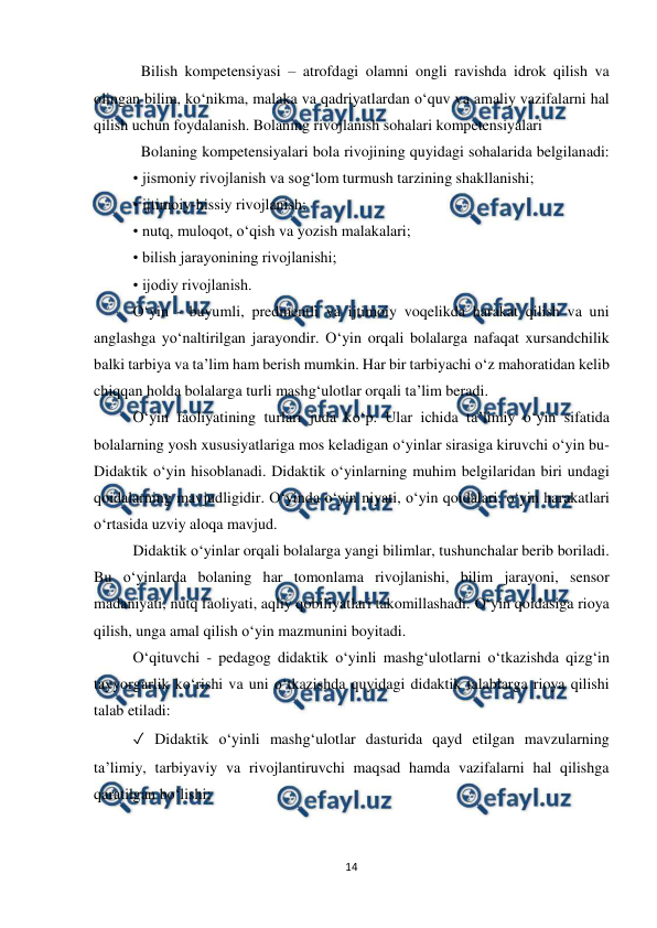  
14 
 
Bilish kompetensiyasi – atrofdagi olamni ongli ravishda idrok qilish va 
olingan bilim, ko‘nikma, malaka va qadriyatlardan o‘quv va amaliy vazifalarni hal 
qilish uchun foydalanish. Bolaning rivojlanish sohalari kompetensiyalari  
Bolaning kompetensiyalari bola rivojining quyidagi sohalarida belgilanadi: 
• jismoniy rivojlanish va sog‘lom turmush tarzining shakllanishi;  
• ijtimoiy-hissiy rivojlanish; 
• nutq, muloqot, o‘qish va yozish malakalari; 
• bilish jarayonining rivojlanishi;  
• ijodiy rivojlanish.  
O‘yin - buyumli, predmentli va ijtimoiy voqelikda harakat qilish va uni 
anglashga yo‘naltirilgan jarayondir. O‘yin orqali bolalarga nafaqat xursandchilik 
balki tarbiya va ta’lim ham berish mumkin. Har bir tarbiyachi o‘z mahoratidan kelib 
chiqqan holda bolalarga turli mashg‘ulotlar orqali ta’lim beradi.  
O‘yin faoliyatining turlari juda ko‘p. Ular ichida ta’limiy o‘yin sifatida 
bolalarning yosh xususiyatlariga mos keladigan o‘yinlar sirasiga kiruvchi o‘yin bu- 
Didaktik o‘yin hisoblanadi. Didaktik o‘yinlarning muhim belgilaridan biri undagi 
qoidalarning mavjudligidir. O‘yinda o‘yin niyati, o‘yin qoidalari, o‘yin harakatlari 
o‘rtasida uzviy aloqa mavjud.  
Didaktik o‘yinlar orqali bolalarga yangi bilimlar, tushunchalar berib boriladi. 
Bu o‘yinlarda bolaning har tomonlama rivojlanishi, bilim jarayoni, sensor 
madaniyati, nutq faoliyati, aqliy qobiliyatlari takomillashadi. O‘yin qoidasiga rioya 
qilish, unga amal qilish o‘yin mazmunini boyitadi.  
O‘qituvchi - pedagog didaktik o‘yinli mashg‘ulotlarni o‘tkazishda qizg‘in 
tayyorgarlik ko‘rishi va uni o‘tkazishda quyidagi didaktik talablarga rioya qilishi 
talab etiladi:  
✓ Didaktik o‘yinli mashg‘ulotlar dasturida qayd etilgan mavzularning 
ta’limiy, tarbiyaviy va rivojlantiruvchi maqsad hamda vazifalarni hal qilishga 
qaratilgan bo‘lishi;  
