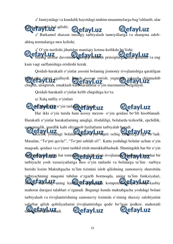  
15 
 
✓ Jamiyatdagi va kundalik hayotdagi muhim muammolarga bag‘ishlanib, ular 
o‘yin davomida hal qilishi;  
✓ Barkamol shaxsni musiqiy tarbiyalash tamoyillariga va sharqona odob-
ahloq normalariga mos kelishi;  
✓ O‘yin tuzilishi jihatidan mantiqiy ketma-ketlikda bo‘lishi;  
Mashg‘ulotlar davomida musiqiy didaktik prinsiplarga amal qilinishi va eng 
kam vaqt sarflanishiga erishishi kerak. 
Qoidali-harakatli o‘yinlar asosini bolaning jismoniy rivojlanishiga qaratilgan 
harakatlar tizimi egallaydi. Bunda asosan yurish, yugurish, sakrash, chirmashib 
chiqish, uloqtirish, emaklash kabi harakatlar o‘yin mazmunini belgilaydi.  
Qoidali-harakatli o‘yinlar kelib chiqishiga ko‘ra:  
a) Xalq milliy o‘yinlari  
b) Mualliflik o‘yin turlariga bo‘linadi.  
Har ikki o‘yin turida ham asosiy mezon- o‘yin qoidasi bo‘lib hisoblanadi. 
Harakatli o‘yinlar harakatlarning aniqligi, ifodaliligi, bolalarda tezkorlik, epchillik, 
qo‘rqmaslik, mardlik kabi oliyjanob fazilatlarni tarbiyalab boradi.  
Kichik yoshdagi bolalar uchun o‘yin sujeti ochiq xarakterga ega bo‘ladi. 
Masalan, “To‘pni quvla!”, “To‘pni ushlab ol!”. Katta yoshdagi bolalar uchun o‘yin 
maqsadi, qoidasi va o‘yinni tashkil etish murakkablashadi. Shuningdek har bir o‘yin 
faoliyatida bolaning har tomonlama qobiliyatlari rivojlanadi. Shuning uchun har bir 
tarbiyachi yosh xususiyatlariga mos o‘yin tanlashi va bolalarga ta’lim –tarbiya 
berishi lozim Maktabgacha ta’lim tizimini isloh qilishning zamonaviy sharoitida 
tarbiyachining maqomi tubdan o‘zgarib bormoqda, uning ta’lim funksiyalari, 
shunga muvofiq, uning kasbiy va pedagogik kompetensiyasiga, uning kasbiy 
mahorat darajasi talablari o‘zgaradi. Bugungi kunda maktabgacha yoshdagi bolani 
tarbiyalash va rivojlantirishning zamonaviy tizimida o‘zining shaxsiy salohiyatini 
safarbar qilish qobiliyatlarini rivojlantirishga qodir bo‘lgan ijodkor, mahoratli 
tarbiyachi talab etiladi.  
