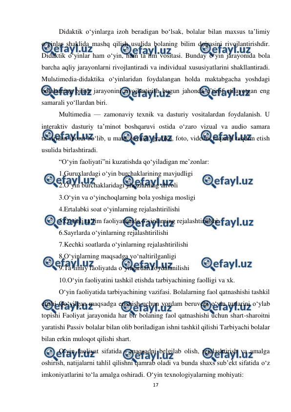  
17 
 
Didaktik o‘yinlarga izoh beradigan bo‘lsak, bolalar bilan maxsus ta’limiy 
o‘yinlar shaklida mashq qilish usulida bolaning bilim doirasini rivojlantirishdir. 
Didaktik o‘yinlar ham o‘yin, ham ta’lim vositasi. Bunday o‘yin jarayonida bola 
barcha aqliy jarayonlarni rivojlantiradi va individual xususiyatlarini shakllantiradi. 
Mulьtimedia-didaktika o‘yinlaridan foydalangan holda maktabgacha yoshdagi 
bolalarning bilish jarayonini rivojlantirish bugun jahonda e’tirof etilayotgan eng 
samarali yo‘llardan biri.  
Multimedia — zamonaviy texnik va dasturiy vositalardan foydalanish. U 
interaktiv dasturiy ta’minot boshqaruvi ostida o‘zaro vizual va audio samara 
ta’siridan iborat bo‘lib, u matn, tovush, grafika, foto, videoni raqamli taqdim etish 
usulida birlashtiradi.  
“O‘yin faoliyati”ni kuzatishda qo‘yiladigan me’zonlar:  
1.Guruxlardagi o‘yin burchaklarining mavjudligi  
2.O‘yin burchaklaridagi jihozlarning ahvoli  
3.O‘yin va o‘yinchoqlarning bola yoshiga mosligi  
4.Ertalabki soat o‘yinlarning rejalashtirilishi  
5.O‘yinli ta’lim faoliyatlarida o‘yinlarning rejalashtirilishi  
6.Sayrlarda o‘yinlarning rejalashtirilishi  
7.Kechki soatlarda o‘yinlarning rejalashtirilishi  
8.O‘yinlarning maqsadga yo‘naltirilganligi  
9.Ta’limiy faoliyatda o‘yinlardan foydalanilishi  
10.O‘yin faoliyatini tashkil etishda tarbiyachining faolligi va xk.  
O‘yin faoliyatida tarbiyachining vazifasi. Bolalarning faol qatnashishi tashkil 
etishi Qo‘yilgan maqsadga erishish uchun yordam beruvchi o‘yin turlarini o‘ylab 
topishi Faoliyat jarayonida har bir bolaning faol qatnashishi uchun shart-sharoitni 
yaratishi Passiv bolalar bilan olib boriladigan ishni tashkil qilishi Tarbiyachi bolalar 
bilan erkin muloqot qilishi shart.  
O‘yin faoliyat sifatida - maqsadni belgilab olish, rejalashtirish va amalga 
oshirish, natijalarni tahlil qilishni qamrab oladi va bunda shaxs sub’ekt sifatida o‘z 
imkoniyatlarini to‘la amalga oshiradi. O‘yin texnologiyalarning mohiyati:  
