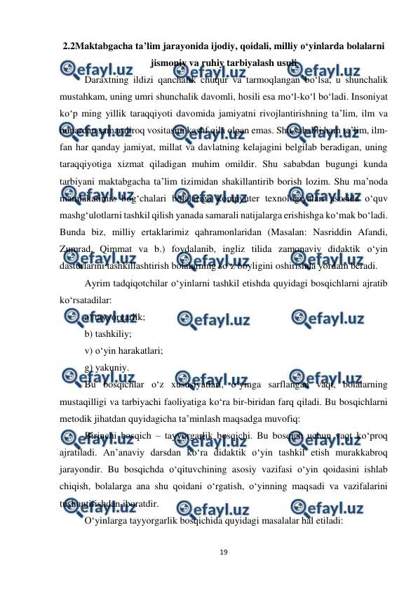  
19 
 
2.2Maktabgacha ta’lim jarayonida ijodiy, qoidali, milliy o‘yinlarda bolalarni 
jismoniy va ruhiy tarbiyalash usuli 
Daraxtning ildizi qanchalik chuqur va tarmoqlangan bo‘lsa, u shunchalik 
mustahkam, uning umri shunchalik davomli, hosili esa mo‘l-ko‘l bo‘ladi. Insoniyat 
ko‘p ming yillik taraqqiyoti davomida jamiyatni rivojlantirishning ta’lim, ilm va 
hunardan samaraliroq vositasini kashf qila olgan emas. Shu sababli ham ta’lim, ilm-
fan har qanday jamiyat, millat va davlatning kelajagini belgilab beradigan, uning 
taraqqiyotiga xizmat qiladigan muhim omildir. Shu sababdan bugungi kunda 
tarbiyani maktabgacha ta’lim tizimidan shakillantirib borish lozim. Shu ma’noda 
mamlakatimiz bog‘chalari bolalariga kompyuter texnologiyalari asosida o‘quv 
mashg‘ulotlarni tashkil qilish yanada samarali natijalarga erishishga ko‘mak bo‘ladi. 
Bunda biz, milliy ertaklarimiz qahramonlaridan (Masalan: Nasriddin Afandi, 
Zumrad, Qimmat va b.) foydalanib, ingliz tilida zamonaviy didaktik o‘yin 
dasturlarini tashkillashtirish bolalarning so‘z boyligini oshirishda yordam beradi.  
Ayrim tadqiqotchilar o‘yinlarni tashkil etishda quyidagi bosqichlarni ajratib 
ko‘rsatadilar:  
a) tayyorgarlik;  
b) tashkiliy;  
v) o‘yin harakatlari;  
g) yakuniy.  
Bu bosqichlar o‘z xususiyatlari, o‘yinga sarflangan vaqt, bolalarning 
mustaqilligi va tarbiyachi faoliyatiga ko‘ra bir-biridan farq qiladi. Bu bosqichlarni 
metodik jihatdan quyidagicha ta’minlash maqsadga muvofiq:  
Birinchi bosqich – tayyorgarlik bosqichi. Bu bosqich uchun vaqt ko‘proq 
ajratiladi. An’anaviy darsdan ko‘ra didaktik o‘yin tashkil etish murakkabroq 
jarayondir. Bu bosqichda o‘qituvchining asosiy vazifasi o‘yin qoidasini ishlab 
chiqish, bolalarga ana shu qoidani o‘rgatish, o‘yinning maqsadi va vazifalarini 
tushuntirishdan iboratdir.  
O‘yinlarga tayyorgarlik bosqichida quyidagi masalalar hal etiladi:  
