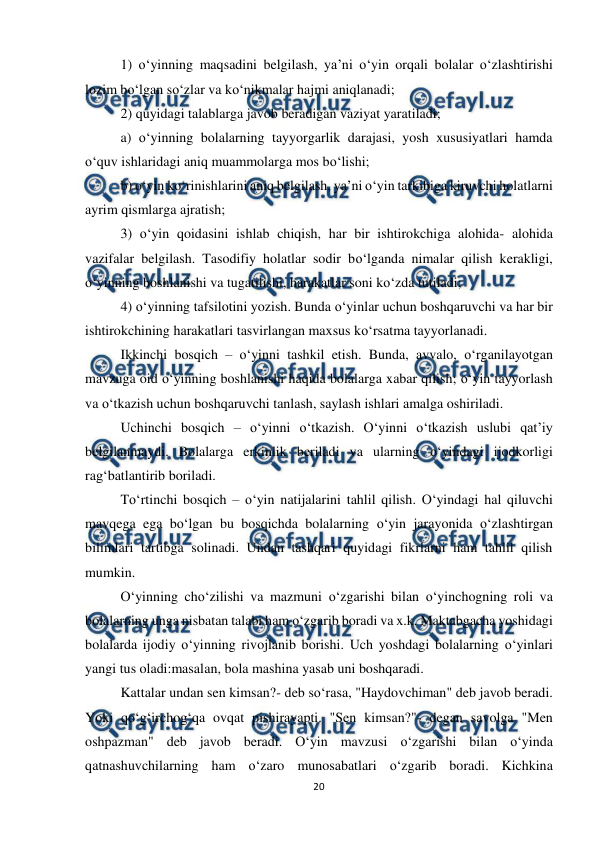  
20 
 
1) o‘yinning maqsadini belgilash, ya’ni o‘yin orqali bolalar o‘zlashtirishi 
lozim bo‘lgan so‘zlar va ko‘nikmalar hajmi aniqlanadi;  
2) quyidagi talablarga javob beradigan vaziyat yaratiladi;  
a) o‘yinning bolalarning tayyorgarlik darajasi, yosh xususiyatlari hamda 
o‘quv ishlaridagi aniq muammolarga mos bo‘lishi;  
b) o‘yin ko‘rinishlarini aniq belgilash, ya’ni o‘yin tarkibiga kiruvchi holatlarni 
ayrim qismlarga ajratish;  
3) o‘yin qoidasini ishlab chiqish, har bir ishtirokchiga alohida- alohida 
vazifalar belgilash. Tasodifiy holatlar sodir bo‘lganda nimalar qilish kerakligi, 
o‘yinning boshlanishi va tugatilishi, harakatlar soni ko‘zda tutiladi;  
4) o‘yinning tafsilotini yozish. Bunda o‘yinlar uchun boshqaruvchi va har bir 
ishtirokchining harakatlari tasvirlangan maxsus ko‘rsatma tayyorlanadi.  
Ikkinchi bosqich – o‘yinni tashkil etish. Bunda, avvalo, o‘rganilayotgan 
mavzuga oid o‘yinning boshlanishi haqida bolalarga xabar qilish; o‘yin tayyorlash 
va o‘tkazish uchun boshqaruvchi tanlash, saylash ishlari amalga oshiriladi.  
Uchinchi bosqich – o‘yinni o‘tkazish. O‘yinni o‘tkazish uslubi qat’iy 
belgilanmaydi. Bolalarga erkinlik beriladi va ularning o‘yindagi ijodkorligi 
rag‘batlantirib boriladi.  
To‘rtinchi bosqich – o‘yin natijalarini tahlil qilish. O‘yindagi hal qiluvchi 
mavqega ega bo‘lgan bu bosqichda bolalarning o‘yin jarayonida o‘zlashtirgan 
bilimlari tartibga solinadi. Undan tashqari quyidagi fikrlarni ham tahlil qilish 
mumkin.  
O‘yinning cho‘zilishi va mazmuni o‘zgarishi bilan o‘yinchogning roli va 
bolalarning unga nisbatan talabi ham o‘zgarib boradi va x.k. Maktabgacha yoshidagi 
bolalarda ijodiy o‘yinning rivojlanib borishi. Uch yoshdagi bolalarning o‘yinlari 
yangi tus oladi:masalan, bola mashina yasab uni boshqaradi.  
Kattalar undan sen kimsan?- deb so‘rasa, "Haydovchiman" deb javob beradi. 
Yoki qo‘g‘irchog‘qa ovqat pishirayapti. "Sen kimsan?"- degan savolga "Men 
oshpazman" deb javob beradi. O‘yin mavzusi o‘zgarishi bilan o‘yinda 
qatnashuvchilarning ham o‘zaro munosabatlari o‘zgarib boradi. Kichkina 
