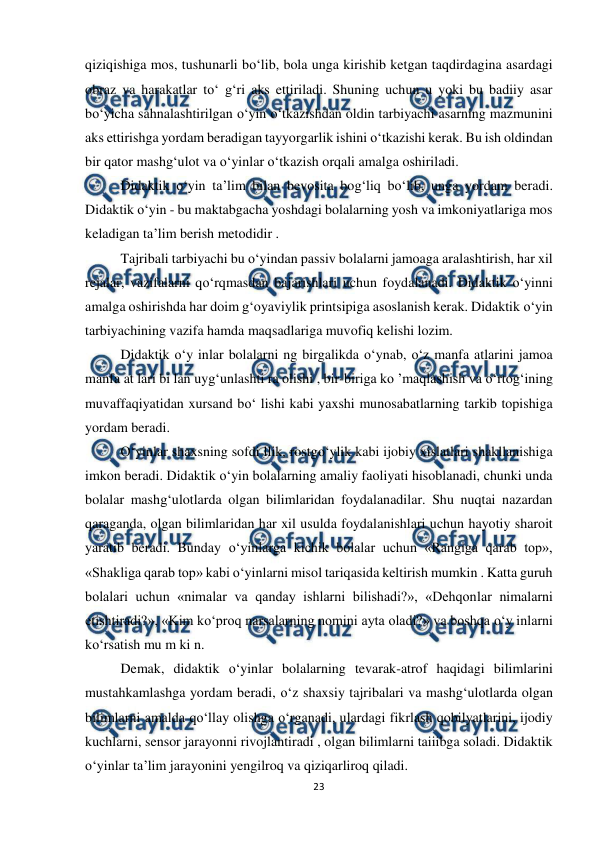  
23 
 
qiziqishiga mos, tushunarli bo‘lib, bola unga kirishib ketgan taqdirdagina asardagi 
obraz va harakatlar to‘ g‘ri aks ettiriladi. Shuning uchun u yoki bu badiiy asar 
bo‘yicha sahnalashtirilgan o‘yin o‘tkazishdan oldin tarbiyachi asarning mazmunini 
aks ettirishga yordam beradigan tayyorgarlik ishini o‘tkazishi kerak. Bu ish oldindan 
bir qator mashg‘ulot va o‘yinlar o‘tkazish orqali amalga oshiriladi.  
Didaktik o‘yin ta’lim bilan bevosita bog‘liq bo‘lib, unga yordam beradi. 
Didaktik o‘yin - bu maktabgacha yoshdagi bolalarning yosh va imkoniyatlariga mos 
keladigan ta’lim berish metodidir .  
Tajribali tarbiyachi bu o‘yindan passiv bolalarni jamoaga aralashtirish, har xil 
rejalar, vazifalarni qo‘rqmasdan bajarishlari uchun foydalanadi. Didaktik o‘yinni 
amalga oshirishda har doim g‘oyaviylik printsipiga asoslanish kerak. Didaktik o‘yin 
tarbiyachining vazifa hamda maqsadlariga muvofiq kelishi lozim.  
Didaktik o‘y inlar bolalarni ng birgalikda o‘ynab, o‘z manfa atlarini jamoa 
manfa at lari bi lan uyg‘unlashti ra olishi , bir-biriga ko ’maqlashish va o‘rtog‘ining 
muvaffaqiyatidan xursand bo‘ lishi kabi yaxshi munosabatlarning tarkib topishiga 
yordam beradi.  
O‘yinlar shaxsning sofdi llik, rostgo‘ylik kabi ijobiy xislatlari shakllanishiga 
imkon beradi. Didaktik o‘yin bolalarning amaliy faoliyati hisoblanadi, chunki unda 
bolalar mashg‘ulotlarda olgan bilimlaridan foydalanadilar. Shu nuqtai nazardan 
qaraganda, olgan bilimlaridan har xil usulda foydalanishlari uchun hayotiy sharoit 
yaratib beradi. Bunday o‘yinlarga kichik bolalar uchun «Rangiga qarab top», 
«Shakliga qarab top» kabi o‘yinlarni misol tariqasida keltirish mumkin . Katta guruh 
bolalari uchun «nimalar va qanday ishlarni bilishadi?», «Dehqonlar nimalarni 
etishtiradi?», «Kim ko‘proq narsalarning nomini ayta oladi?» va boshqa o‘y inlarni 
ko‘rsatish mu m ki n.  
Demak, didaktik o‘yinlar bolalarning tevarak-atrof haqidagi bilimlarini 
mustahkamlashga yordam beradi, o‘z shaxsiy tajribalari va mashg‘ulotlarda olgan 
bilimlarni amalda qo‘llay olishga o‘rganadi, ulardagi fikrlash qobilyatlarini, ijodiy 
kuchlarni, sensor jarayonni rivojlantiradi , olgan bilimlarni taiiibga soladi. Didaktik 
o‘yinlar ta’lim jarayonini yengilroq va qiziqarliroq qiladi.  
