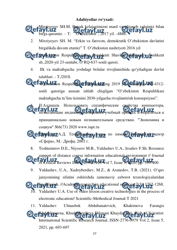  
27 
 
Adabiyotlar ro‘yxati: 
1. 
Mirziyoyev SH.M. Buyuk kelajagimizni mard va olijanob xalqimiz bilan 
birga quramiz. – T:  ” O’zbekiston”, 2017 yil. -488b.  
2. 
Mirziyoyev SH. M. “Erkin va farovon, demokratik O’zbekiston davlatini 
birgalikda davom etamiz” T. O’zbekiston nashriyoti 2016 yil  
3. 
O‘zbekiston Respublikasining Prezidenti Shavkat Mirziyoyev Toshkent 
sh.,2020-yil 23-sentabr, O‘RQ-637-sonli qarori.  
4. 
 Ilk va maktabgacha yoshdagi bolalar rivojlanishida qo'yiladigan davlat 
talablari. - T./2018.  
5. 
 O‘zbekiston Respublikasi Prezidentining 2019 yil 8-maydagi PQ-4312-
sonli qaroriga asosan ishlab chiqilgan “O‘zbekiston Respublikasi 
maktabgacha ta’lim tizimini 2030-yilgacha rivojlantirish konsepsiyasi”.  
6. 
И.Алдашев. Использовать специфические свойства компьютера, 
позволяющие индивидуализировать учебный процесс и обратиться к 
принципиально новым познавательным средствам. "Экономика и 
социум" №6(73) 2020 www.iupr.ru  
7. 
Шукайло А.Д. Тематические игры по химии. Творческий центр 
«Сфера», М.: Дрофа, 2003 г.  
8. 
Toshtemirov D.E., Niyozov M.B., Yuldashev U.A., Irsaliev F.Sh. Resource 
support of distance course information educational environment // Journal 
of Critical Reviews ISSN- 2394-5125 Vol 7, Issue 5, 2020, pp. 399-400  
9. 
Yuldashev, U.A., Xudoyberdiev, M.Z., & Axmedov, T.B. (2021). O‘quv 
jarayonining sifatini oshirishda zamonaviy axborot texnologiyalaridan 
foydalanish. //Academic research in educational sciences, 2(3), 1262-1268. 
10. Yuldashev U.A. Use of video lesson creative technologies in the process of 
electronic education// Scientific-Methodical Journal-T 2021  
11. Yuldashev 
Ulmasbek 
Abdubanatovich, 
Khakimova 
Farangis 
Abdualimovna, Khudayberdieva Dilorom Khaydar kizi, Web of Scientist: 
International Scientific Research Journal, ISSN-2776-0979 Vol 2, Issue 5, 
2021, pp. 693-697  
