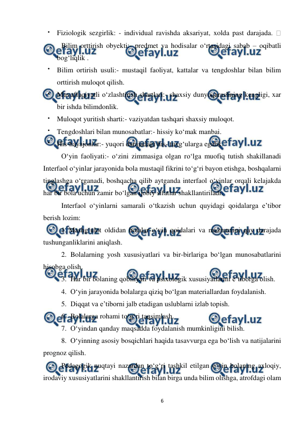  
6 
 
 
Fiziologik sezgirlik: - individual ravishda aksariyat, xolda past darajada. 
 Bilim orttirish obyekti:- predmet va hodisalar o‘rtasidagi sabab – oqibatli 
bog‘liqlik .  
 
Bilim ortirish usuli:- mustaqil faoliyat, kattalar va tengdoshlar bilan bilim 
orttirish muloqot qilish.  
 
Muvaffaqiyatli o‘zlashtirish shartlari:- shaxsiy dunyoqarashning kengligi, xar 
bir ishda bilimdonlik.  
 
Muloqot yuritish sharti:- vaziyatdan tashqari shaxsiy muloqot.  
 
Tengdoshlari bilan munosabatlar:- hissiy ko‘mak manbai.  
 
His-hayajonlar:- yuqori darajadagi his- tuyg‘ularga egalik. 
O‘yin faoliyati:- o‘zini zimmasiga olgan ro‘lga muofiq tutish shakillanadi 
Interfaol o‘yinlar jarayonida bola mustaqil fikrini to‘g‘ri bayon etishga, boshqalarni 
tinglashga o‘rganadi, boshqacha qilib aytganda interfaol o‘yinlar orqali kelajakda 
har bir bola uchun zamir bo‘lgan ijobiy sifatlar shakllantiriladi.  
Interfaol o‘yinlarni samarali o‘tkazish uchun quyidagi qoidalarga e’tibor 
berish lozim:  
1. Mashg‘ulot oldidan bolalar o‘yin qoidalari va mazmunini qay darajada 
tushunganliklarini aniqlash.  
2.  Bolalarning yosh xususiyatlari va bir-birlariga bo‘lgan munosabatlarini 
hisobga olish.  
3.  Har bir bolaning qobiliyati va psixologik xususiyatlarini e’tiborga olish.  
4.  O‘yin jarayonida bolalarga qiziq bo‘lgan materiallardan foydalanish.  
5.  Diqqat va e’tiborni jalb etadigan uslublarni izlab topish.  
6.  Bolalarga rohami to‘g‘ri taqsimlash.  
7.  O‘yindan qanday maqsadda foydalanish mumkinligini bilish.  
8.  O‘yinning asosiy bosqichlari haqida tasavvurga ega bo‘lish va natijalarini 
prognoz qilish.  
Pedagogik nuqtayi nazardan to‘g‘ri tashkil etilgan o‘yin bolaning axloqiy, 
irodaviy xususiyatlarini shakllantirish bilan birga unda bilim olishga, atrofdagi olam 
