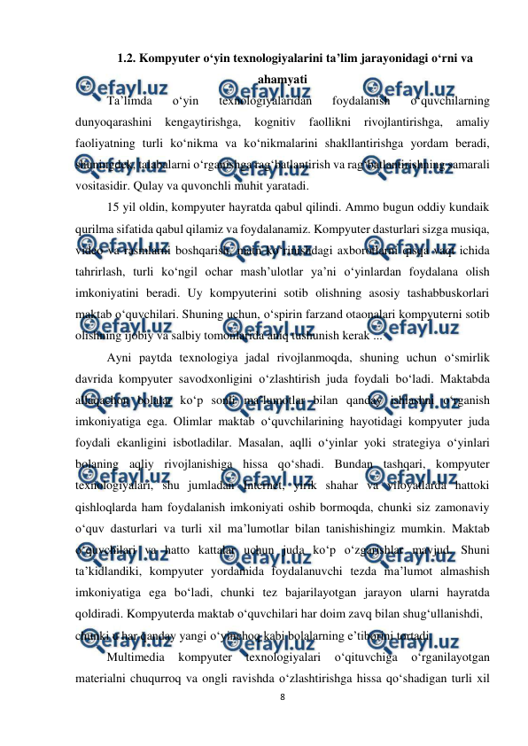  
8 
 
1.2. Kompyuter o‘yin texnologiyalarini ta’lim jarayonidagi o‘rni va 
ahamyati 
Ta’limda 
o‘yin 
texnologiyalaridan 
foydalanish 
o‘quvchilarning 
dunyoqarashini 
kengaytirishga, 
kognitiv 
faollikni 
rivojlantirishga, 
amaliy 
faoliyatning turli ko‘nikma va ko‘nikmalarini shakllantirishga yordam beradi, 
shuningdek, talabalarni o‘rganishga rag‘batlantirish va rag‘batlantirishning samarali 
vositasidir. Qulay va quvonchli muhit yaratadi. 
 
15 yil oldin, kompyuter hayratda qabul qilindi. Ammo bugun oddiy kundaik 
qurilma sifatida qabul qilamiz va foydalanamiz. Kompyuter dasturlari sizga musiqa, 
video va rasmlarni boshqarish, matn ko‘rinishdagi axborotlarni qisqa vaqt ichida 
tahrirlash, turli ko‘ngil ochar mash’ulotlar ya’ni o‘yinlardan foydalana olish 
imkoniyatini beradi. Uy kompyuterini sotib olishning asosiy tashabbuskorlari 
maktab o‘quvchilari. Shuning uchun, o‘spirin farzand otaonalari kompyuterni sotib 
olishning ijobiy va salbiy tomonlarida aniq tushunish kerak ...  
Ayni paytda texnologiya jadal rivojlanmoqda, shuning uchun o‘smirlik 
davrida kompyuter savodxonligini o‘zlashtirish juda foydali bo‘ladi. Maktabda 
allaqachon bolalar ko‘p sonli ma’lumotlar bilan qanday ishlashni o‘rganish 
imkoniyatiga ega. Olimlar maktab o‘quvchilarining hayotidagi kompyuter juda 
foydali ekanligini isbotladilar. Masalan, aqlli o‘yinlar yoki strategiya o‘yinlari 
bolaning aqliy rivojlanishiga hissa qo‘shadi. Bundan tashqari, kompyuter 
texnologiyalari, shu jumladan Internet, yirik shahar va viloyatlarda hattoki 
qishloqlarda ham foydalanish imkoniyati oshib bormoqda, chunki siz zamonaviy 
o‘quv dasturlari va turli xil ma’lumotlar bilan tanishishingiz mumkin. Maktab 
o‘quvchilari va hatto kattalar uchun juda ko‘p o‘zgarishlar mavjud. Shuni 
ta’kidlandiki, kompyuter yordamida foydalanuvchi tezda ma’lumot almashish 
imkoniyatiga ega bo‘ladi, chunki tez bajarilayotgan jarayon ularni hayratda 
qoldiradi. Kompyuterda maktab o‘quvchilari har doim zavq bilan shug‘ullanishdi,  
chunki u har qanday yangi o‘yinchoq kabi bolalarning e’tiborini tortadi.  
Multimedia 
kompyuter 
texnologiyalari 
o‘qituvchiga 
o‘rganilayotgan 
materialni chuqurroq va ongli ravishda o‘zlashtirishga hissa qo‘shadigan turli xil 
