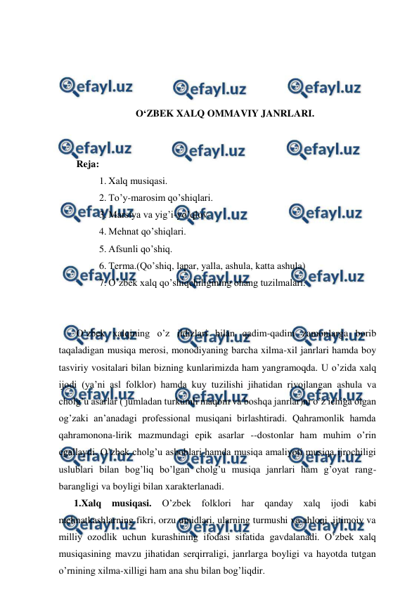  
 
 
 
 
 
O‘ZBEK XALQ OMMAVIY JANRLARI. 
 
 
 Reja: 
1. Xalq musiqasi. 
2. To’y-marosim qo’shiqlari. 
3. Marsiya va yig’i-yo’qlov. 
4. Mehnat qo’shiqlari. 
5. Afsunli qo’shiq. 
6. Terma.(Qo’shiq, lapar, yalla, ashula, katta ashula) 
7. O’zbek xalq qo’shiqchiligining ohang tuzilmalari.  
  
 
 O’zbek xalqining o’z ildizlari bilan qadim-qadim zamonlarga borib 
taqaladigan musiqa merosi, monodiyaning barcha xilma-xil janrlari hamda boy 
tasviriy vositalari bilan bizning kunlarimizda ham yangramoqda. U o’zida xalq 
ijodi (ya’ni asl folklor) hamda kuy tuzilishi jihatidan rivojlangan ashula va 
cholg’u asarlar ( jumladan turkumli maqom va boshqa janrlar)ni o’z ichiga olgan 
og’zaki an’anadagi professional musiqani birlashtiradi. Qahramonlik hamda 
qahramonona-lirik mazmundagi epik asarlar --dostonlar ham muhim o’rin 
egallaydi. O’zbek cholg’u asboblari hamda musiqa amaliyoti musiqa ijrochiligi 
uslublari bilan bog’liq bo’lgan cholg’u musiqa janrlari ham g’oyat rang-
barangligi va boyligi bilan xarakterlanadi. 
1.Xalq 
musiqasi. 
O’zbek 
folklori 
har 
qanday 
xalq 
ijodi kabi 
mehnatkashlarning fikri, orzu umidlari, ularning turmushi va ahloqi ,ijtimoiy va 
milliy ozodlik uchun kurashining ifodasi sifatida gavdalanadi. O’zbek xalq 
musiqasining mavzu jihatidan serqirraligi, janrlarga boyligi va hayotda tutgan 
o’rnining xilma-xilligi ham ana shu bilan bog’liqdir. 
