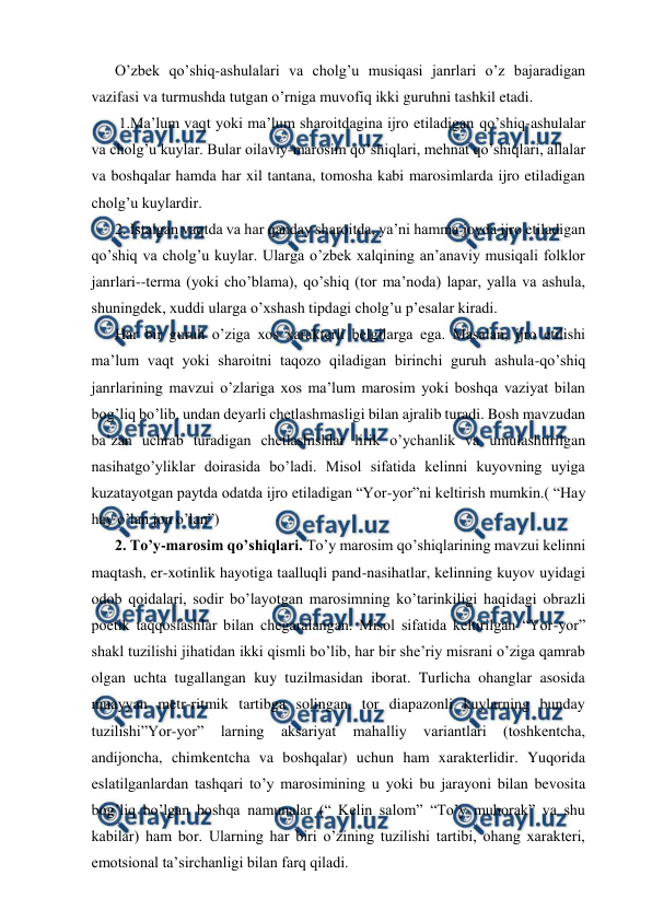  
 
O’zbek qo’shiq-ashulalari va cholg’u musiqasi janrlari o’z bajaradigan 
vazifasi va turmushda tutgan o’rniga muvofiq ikki guruhni tashkil etadi. 
 1.Ma’lum vaqt yoki ma’lum sharoitdagina ijro etiladigan qo’shiq-ashulalar 
va cholg’u kuylar. Bular oilaviy-marosim qo’shiqlari, mehnat qo’shiqlari, allalar 
va boshqalar hamda har xil tantana, tomosha kabi marosimlarda ijro etiladigan 
cholg’u kuylardir. 
2. Istalgan vaqtda va har qanday sharoitda, ya’ni hamma joyda ijro etiladigan 
qo’shiq va cholg’u kuylar. Ularga o’zbek xalqining an’anaviy musiqali folklor 
janrlari--terma (yoki cho’blama), qo’shiq (tor ma’noda) lapar, yalla va ashula, 
shuningdek, xuddi ularga o’xshash tipdagi cholg’u p’esalar kiradi. 
Har bir guruh o’ziga xos xarakterli belgilarga ega. Masalan, ijro etilishi 
ma’lum vaqt yoki sharoitni taqozo qiladigan birinchi guruh ashula-qo’shiq 
janrlarining mavzui o’zlariga xos ma’lum marosim yoki boshqa vaziyat bilan 
bog’liq bo’lib, undan deyarli chetlashmasligi bilan ajralib turadi. Bosh mavzudan 
ba’zan uchrab turadigan chetlashishlar lirik o’ychanlik va umulashtirilgan 
nasihatgo’yliklar doirasida bo’ladi. Misol sifatida kelinni kuyovning uyiga 
kuzatayotgan paytda odatda ijro etiladigan “Yor-yor”ni keltirish mumkin.( “Hay 
hay o’lan jon o’lan”) 
2. To’y-marosim qo’shiqlari. To’y marosim qo’shiqlarining mavzui kelinni 
maqtash, er-xotinlik hayotiga taalluqli pand-nasihatlar, kelinning kuyov uyidagi 
odob qoidalari, sodir bo’layotgan marosimning ko’tarinkiligi haqidagi obrazli 
poetik taqqoslashlar bilan chegaralangan. Misol sifatida keltirilgan “Yor-yor” 
shakl tuzilishi jihatidan ikki qismli bo’lib, har bir she’riy misrani o’ziga qamrab 
olgan uchta tugallangan kuy tuzilmasidan iborat. Turlicha ohanglar asosida 
muayyan metr-ritmik tartibga solingan, tor diapazonli kuylarning bunday 
tuzilishi”Yor-yor” 
larning 
aksariyat 
mahalliy 
variantlari 
(toshkentcha, 
andijoncha, chimkentcha va boshqalar) uchun ham xarakterlidir. Yuqorida 
eslatilganlardan tashqari to’y marosimining u yoki bu jarayoni bilan bevosita 
bog’liq bo’lgan boshqa namunalar (“ Kelin salom” “To’y muborak” va shu 
kabilar) ham bor. Ularning har biri o’zining tuzilishi tartibi, ohang xarakteri, 
emotsional ta’sirchanligi bilan farq qiladi. 
