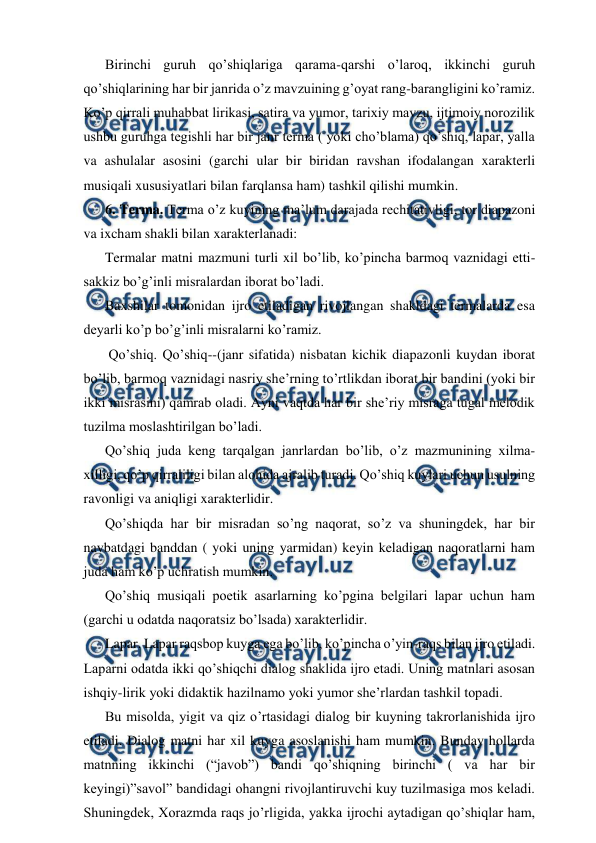  
 
Birinchi guruh qo’shiqlariga qarama-qarshi o’laroq, ikkinchi guruh 
qo’shiqlarining har bir janrida o’z mavzuining g’oyat rang-barangligini ko’ramiz. 
Ko’p qirrali muhabbat lirikasi, satira va yumor, tarixiy mavzu, ijtimoiy norozilik 
ushbu guruhga tegishli har bir janr terma ( yoki cho’blama) qo’shiq, lapar, yalla 
va ashulalar asosini (garchi ular bir biridan ravshan ifodalangan xarakterli 
musiqali xususiyatlari bilan farqlansa ham) tashkil qilishi mumkin. 
6. Terma. Terma o’z kuyining ma’lum darajada rechitativligi, tor diapazoni 
va ixcham shakli bilan xarakterlanadi: 
Termalar matni mazmuni turli xil bo’lib, ko’pincha barmoq vaznidagi etti-
sakkiz bo’g’inli misralardan iborat bo’ladi. 
Baxshilar tomonidan ijro etiladigan rivojlangan shakldagi termalarda esa 
deyarli ko’p bo’g’inli misralarni ko’ramiz. 
 Qo’shiq. Qo’shiq--(janr sifatida) nisbatan kichik diapazonli kuydan iborat 
bo’lib, barmoq vaznidagi nasriy she’rning to’rtlikdan iborat bir bandini (yoki bir 
ikki misrasini) qamrab oladi. Ayni vaqtda har bir she’riy misraga tugal melodik 
tuzilma moslashtirilgan bo’ladi. 
Qo’shiq juda keng tarqalgan janrlardan bo’lib, o’z mazmunining xilma-
xilligi, qo’p qirraliligi bilan alohida ajralib turadi. Qo’shiq kuylari uchun usulning 
ravonligi va aniqligi xarakterlidir. 
Qo’shiqda har bir misradan so’ng naqorat, so’z va shuningdek, har bir 
navbatdagi banddan ( yoki uning yarmidan) keyin keladigan naqoratlarni ham 
juda ham ko’p uchratish mumkin. 
Qo’shiq musiqali poetik asarlarning ko’pgina belgilari lapar uchun ham 
(garchi u odatda naqoratsiz bo’lsada) xarakterlidir. 
Lapar. Lapar raqsbop kuyga ega bo’lib, ko’pincha o’yin-raqs bilan ijro etiladi. 
Laparni odatda ikki qo’shiqchi dialog shaklida ijro etadi. Uning matnlari asosan 
ishqiy-lirik yoki didaktik hazilnamo yoki yumor she’rlardan tashkil topadi. 
Bu misolda, yigit va qiz o’rtasidagi dialog bir kuyning takrorlanishida ijro 
etiladi. Dialog matni har xil kuyga asoslanishi ham mumkin. Bunday hollarda 
matnning ikkinchi (“javob”) bandi qo’shiqning birinchi ( va har bir 
keyingi)”savol” bandidagi ohangni rivojlantiruvchi kuy tuzilmasiga mos keladi. 
Shuningdek, Xorazmda raqs jo’rligida, yakka ijrochi aytadigan qo’shiqlar ham, 
