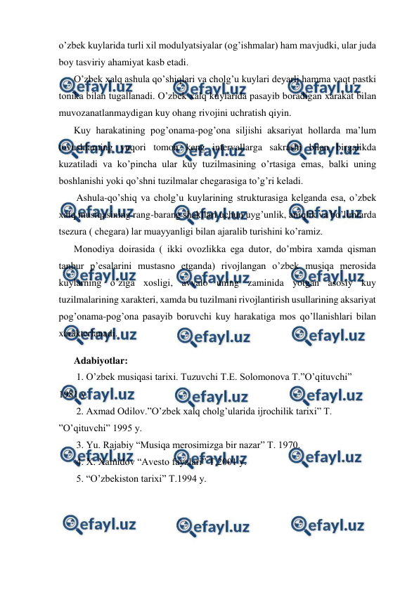  
 
o’zbek kuylarida turli xil modulyatsiyalar (og’ishmalar) ham mavjudki, ular juda 
boy tasviriy ahamiyat kasb etadi. 
O’zbek xalq ashula qo’shiqlari va cholg’u kuylari deyarli hamma vaqt pastki 
tonika bilan tugallanadi. O’zbek xalq kuylarida pasayib boradigan xarakat bilan 
muvozanatlanmaydigan kuy ohang rivojini uchratish qiyin. 
Kuy harakatining pog’onama-pog’ona siljishi aksariyat hollarda ma’lum 
tovushlarning yuqori tomon keng intervallarga sakrashi bilan birgalikda 
kuzatiladi va ko’pincha ular kuy tuzilmasining o’rtasiga emas, balki uning 
boshlanishi yoki qo’shni tuzilmalar chegarasiga to’g’ri keladi. 
 Ashula-qo’shiq va cholg’u kuylarining strukturasiga kelganda esa, o’zbek 
xalq musiqasining rang-barang shakllari uchun uyg’unlik, aniqlik va bo’limlarda 
tsezura ( chegara) lar muayyanligi bilan ajaralib turishini ko’ramiz. 
Monodiya doirasida ( ikki ovozlikka ega dutor, do’mbira xamda qisman 
tanbur p’esalarini mustasno etganda) rivojlangan o’zbek musiqa merosida 
kuylarning o’ziga xosligi, avvalo uning zaminida yotgan asosiy kuy 
tuzilmalarining xarakteri, xamda bu tuzilmani rivojlantirish usullarining aksariyat 
pog’onama-pog’ona pasayib boruvchi kuy harakatiga mos qo’llanishlari bilan 
xarakterlanadi.  
 
Adabiyotlar: 
 1. O’zbek musiqasi tarixi. Tuzuvchi T.E. Solomonova T.”O’qituvchi” 
1981.y. 
 2. Axmad Odilov.”O’zbek xalq cholg’ularida ijrochilik tarixi” T. 
”O’qituvchi” 1995 y. 
 3. Yu. Rajabiy “Musiqa merosimizga bir nazar” T. 1970. 
 4. X. Xamidov “Avesto fayzlari” T.2001 y. 
 5. “O’zbekiston tarixi” T.1994 y. 
 
 
