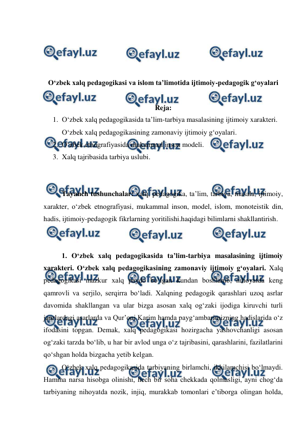  
 
 
 
 
 
Oʻzbek xalq pedagogikasi va islom taʼlimotida ijtimoiy-pedagogik gʻoyalari 
 
Reja: 
1. Oʻzbek xalq pedagogikasida taʼlim-tarbiya masalasining ijtimoiy xarakteri. 
Oʻzbek xalq pedagogikasining zamonaviy ijtimoiy gʻoyalari. 
2. Oʻzbek etnografiyasida mukammal inson modeli. 
3. Xalq tajribasida tarbiya uslubi. 
 
 
Tayanch tushunchalar: xalq, pedagogika, taʼlim, tarbiya, masala, ijtimoiy, 
xarakter, oʻzbek etnografiyasi, mukammal inson, model, islom, monoteistik din, 
hadis, ijtimoiy-pedagogik fikrlarning yoritilishi.haqidagi bilimlarni shakllantirish. 
 
 
1. Oʻzbek xalq pedagogikasida taʼlim-tarbiya masalasining ijtimoiy 
xarakteri. Oʻzbek xalq pedagogikasining zamonaviy ijtimoiy gʻoyalari. Xalq 
pedagogikasi mazkur xalq paydo boʻlgan kundan boshlanib, nihoyatda keng 
qamrovli va serjilo, serqirra boʻladi. Xalqning pedagogik qarashlari uzoq asrlar 
davomida shakllangan va ular bizga asosan xalq ogʻzaki ijodiga kiruvchi turli 
janrlardagi asarlarda va Qurʼoni Karim hamda paygʻambarimizning hadislarida oʻz 
ifodasini topgan. Demak, xalq pedagogikasi hozirgacha yashovchanligi asosan 
ogʻzaki tarzda boʻlib, u har bir avlod unga oʻz tajribasini, qarashlarini, fazilatlarini 
qoʻshgan holda bizgacha yetib kelgan. 
Oʻzbek xalq pedagogikasida tarbiyaning birlamchi, ikkilamchisi boʻlmaydi. 
Hamma narsa hisobga olinishi, hech bir soha chekkada qolmasligi, ayni chogʻda 
tarbiyaning nihoyatda nozik, injiq, murakkab tomonlari eʼtiborga olingan holda, 
