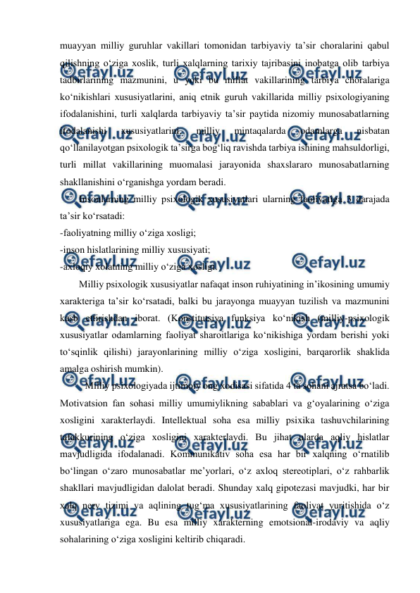  
 
muayyan milliy guruhlar vakillari tomonidan tarbiyaviy taʼsir choralarini qabul 
qilishning oʻziga xoslik, turli xalqlarning tarixiy tajribasini inobatga olib tarbiya 
tadbirlarining mazmunini, u yoki bu millat vakillarining tarbiya choralariga 
koʻnikishlari xususiyatlarini, aniq etnik guruh vakillarida milliy psixologiyaning 
ifodalanishini, turli xalqlarda tarbiyaviy taʼsir paytida nizomiy munosabatlarning 
ifodalanishi 
xususiyatlarini, 
milliy 
mintaqalarda 
odamlarga 
nisbatan 
qoʻllanilayotgan psixologik taʼsirga bogʻliq ravishda tarbiya ishining mahsuldorligi, 
turli millat vakillarining muomalasi jarayonida shaxslararo munosabatlarning 
shakllanishini oʻrganishga yordam beradi. 
Insonlarning milliy psixologik xususiyatlari ularning faoliyatiga 3 darajada 
taʼsir koʻrsatadi: 
-faoliyatning milliy oʻziga xosligi; 
-inson hislatlarining milliy xususiyati; 
-axloqiy xolatning milliy oʻziga xosligi. 
Milliy psixologik xususiyatlar nafaqat inson ruhiyatining inʼikosining umumiy 
xarakteriga taʼsir koʻrsatadi, balki bu jarayonga muayyan tuzilish va mazmunini 
kasb ettirishdan iborat. (Konstitutsiya funksiya koʻnikish (milliy-psixologik 
xususiyatlar odamlarning faoliyat sharoitlariga koʻnikishiga yordam berishi yoki 
toʻsqinlik qilishi) jarayonlarining milliy oʻziga xosligini, barqarorlik shaklida 
amalga oshirish mumkin). 
Milliy psixologiyada ijtimoiy ong xodisasi sifatida 4 ta sohani ajratsa boʻladi. 
Motivatsion fan sohasi milliy umumiylikning sabablari va gʻoyalarining oʻziga 
xosligini xarakterlaydi. Intellektual soha esa milliy psixika tashuvchilarining 
tafakkurining oʻziga xosligini xarakterlaydi. Bu jihat ularda aqliy hislatlar 
mavjudligida ifodalanadi. Kommunikativ soha esa har bir xalqning oʻrnatilib 
boʻlingan oʻzaro munosabatlar meʼyorlari, oʻz axloq stereotiplari, oʻz rahbarlik 
shakllari mavjudligidan dalolat beradi. Shunday xalq gipotezasi mavjudki, har bir 
xalq nerv tizimi va aqlining tugʻma xususiyatlarining faoliyat yuritishida oʻz 
xususiyatlariga ega. Bu esa milliy xarakterning emotsional-irodaviy va aqliy 
sohalarining oʻziga xosligini keltirib chiqaradi. 
