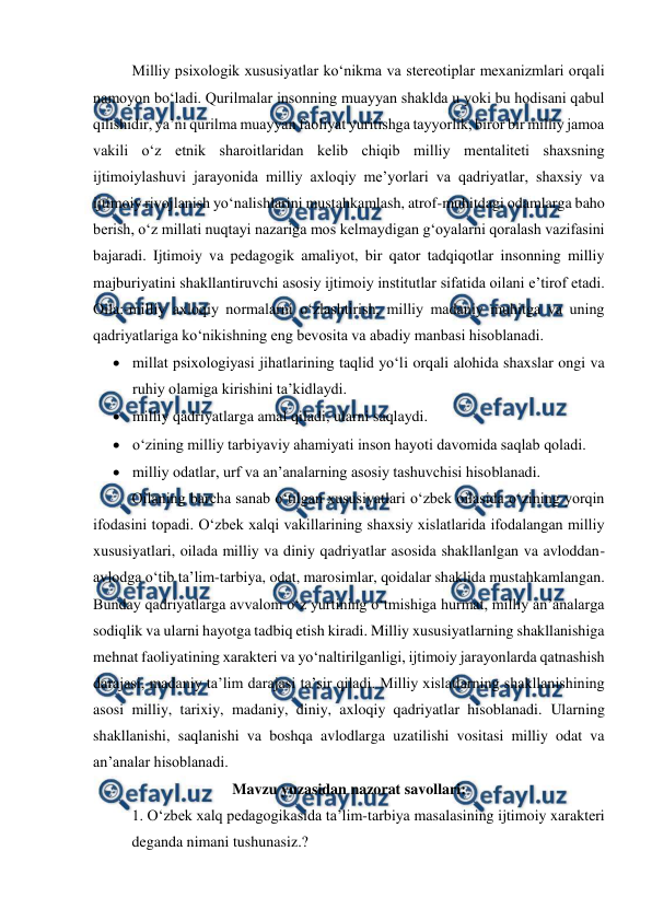  
 
Milliy psixologik xususiyatlar koʻnikma va stereotiplar mexanizmlari orqali 
namoyon boʻladi. Qurilmalar insonning muayyan shaklda u yoki bu hodisani qabul 
qilishidir, yaʼni qurilma muayyan faoliyat yuritishga tayyorlik, biror bir milliy jamoa 
vakili oʻz etnik sharoitlaridan kelib chiqib milliy mentaliteti shaxsning 
ijtimoiylashuvi jarayonida milliy axloqiy meʼyorlari va qadriyatlar, shaxsiy va 
ijtimoiy rivojlanish yoʻnalishlarini mustahkamlash, atrof-muhitdagi odamlarga baho 
berish, oʻz millati nuqtayi nazariga mos kelmaydigan gʻoyalarni qoralash vazifasini 
bajaradi. Ijtimoiy va pedagogik amaliyot, bir qator tadqiqotlar insonning milliy 
majburiyatini shakllantiruvchi asosiy ijtimoiy institutlar sifatida oilani eʼtirof etadi. 
Oila:-milliy axloqiy normalarni oʻzlashtirish, milliy madaniy muhitga va uning 
qadriyatlariga koʻnikishning eng bevosita va abadiy manbasi hisoblanadi. 
 millat psixologiyasi jihatlarining taqlid yoʻli orqali alohida shaxslar ongi va 
ruhiy olamiga kirishini taʼkidlaydi. 
 milliy qadriyatlarga amal qiladi, ularni saqlaydi. 
 oʻzining milliy tarbiyaviy ahamiyati inson hayoti davomida saqlab qoladi. 
 milliy odatlar, urf va anʼanalarning asosiy tashuvchisi hisoblanadi. 
Oilaning barcha sanab oʻtilgan xususiyatlari oʻzbek oilasida oʻzining yorqin 
ifodasini topadi. Oʻzbek xalqi vakillarining shaxsiy xislatlarida ifodalangan milliy 
xususiyatlari, oilada milliy va diniy qadriyatlar asosida shakllanlgan va avloddan-
avlodga oʻtib taʼlim-tarbiya, odat, marosimlar, qoidalar shaklida mustahkamlangan. 
Bunday qadriyatlarga avvalom oʻz yurtining oʻtmishiga hurmat, milliy anʼanalarga 
sodiqlik va ularni hayotga tadbiq etish kiradi. Milliy xususiyatlarning shakllanishiga 
mehnat faoliyatining xarakteri va yoʻnaltirilganligi, ijtimoiy jarayonlarda qatnashish 
darajasi, madaniy taʼlim darajasi taʼsir qiladi. Milliy xislatlarning shakllanishining 
asosi milliy, tarixiy, madaniy, diniy, axloqiy qadriyatlar hisoblanadi. Ularning 
shakllanishi, saqlanishi va boshqa avlodlarga uzatilishi vositasi milliy odat va 
anʼanalar hisoblanadi. 
Mavzu yuzasidan nazorat savollari: 
1. Oʻzbek xalq pedagogikasida taʼlim-tarbiya masalasining ijtimoiy xarakteri 
deganda nimani tushunasiz.? 

