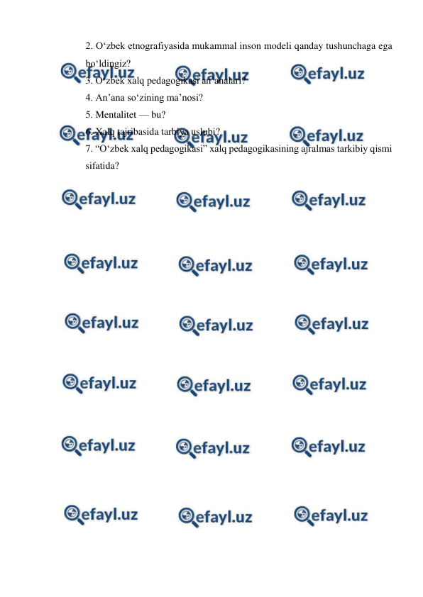  
 
2. Oʻzbek etnografiyasida mukammal inson modeli qanday tushunchaga ega 
boʻldingiz? 
3. Oʻzbek xalq pedagogikasi anʼanalari? 
4. An’ana so‘zining ma’nosi? 
5. Mentalitet — bu? 
6. Xalq tajribasida tarbiya uslubi? 
7. “Oʻzbek xalq pedagogikasi” xalq pedagogikasining ajralmas tarkibiy qismi 
sifatida? 
 
