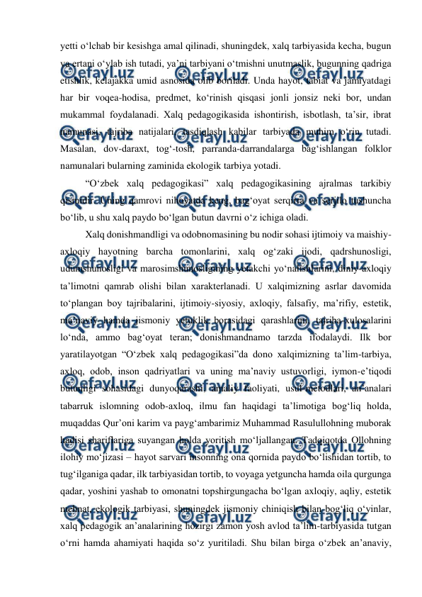  
 
yetti oʻlchab bir kesishga amal qilinadi, shuningdek, xalq tarbiyasida kecha, bugun 
va ertani oʻylab ish tutadi, yaʼni tarbiyani oʻtmishni unutmaslik, bugunning qadriga 
etishlik, kelajakka umid asnosida olib boriladi. Unda hayot, tabiat va jamiyatdagi 
har bir voqea-hodisa, predmet, koʻrinish qisqasi jonli jonsiz neki bor, undan 
mukammal foydalanadi. Xalq pedagogikasida ishontirish, isbotlash, taʼsir, ibrat 
namunasi, tajriba natijalari, tasdiqlash kabilar tarbiyada muhim oʻrin tutadi. 
Masalan, dov-daraxt, togʻ-tosh, parranda-darrandalarga bagʻishlangan folklor 
namunalari bularning zaminida ekologik tarbiya yotadi.   
“Oʻzbek xalq pedagogikasi” xalq pedagogikasining ajralmas tarkibiy 
qismidir. Uning qamrovi nihoyatda keng, bagʻoyat serqirra va serjilo tushuncha 
boʻlib, u shu xalq paydo boʻlgan butun davrni oʻz ichiga oladi. 
Xalq donishmandligi va odobnomasining bu nodir sohasi ijtimoiy va maishiy-
axloqiy hayotning barcha tomonlarini, xalq ogʻzaki ijodi, qadrshunosligi, 
udumshunosligi va marosimshunosligining yetakchi yoʻnalishlarini, diniy-axloqiy 
taʼlimotni qamrab olishi bilan xarakterlanadi. U xalqimizning asrlar davomida 
toʻplangan boy tajribalarini, ijtimoiy-siyosiy, axloqiy, falsafiy, maʼrifiy, estetik, 
maʼnaviy hamda jismoniy yetuklik borasidagi qarashlarini, tajriba-xulosalarini 
loʻnda, ammo bagʻoyat teran; donishmandnamo tarzda ifodalaydi. Ilk bor 
yaratilayotgan “Oʻzbek xalq pedagogikasi”da dono xalqimizning taʼlim-tarbiya, 
axloq, odob, inson qadriyatlari va uning maʼnaviy ustuvorligi, iymon-eʼtiqodi 
butunligi sohasidagi dunyoqarashi, amaliy faoliyati, usul-metodlari, anʼanalari 
tabarruk islomning odob-axloq, ilmu fan haqidagi taʼlimotiga bogʻliq holda, 
muqaddas Qurʼoni karim va paygʻambarimiz Muhammad Rasulullohning muborak 
hadisi shariflariga suyangan holda yoritish moʻljallangan. Tadqiqotda Ollohning 
ilohiy moʻjizasi – hayot sarvari insonning ona qornida paydo boʻlishidan tortib, to 
tugʻilganiga qadar, ilk tarbiyasidan tortib, to voyaga yetguncha hamda oila qurgunga 
qadar, yoshini yashab to omonatni topshirgungacha boʻlgan axloqiy, aqliy, estetik 
mehnat, ekologik tarbiyasi, shuningdek jismoniy chiniqish bilan bogʻliq oʻyinlar, 
xalq pedagogik anʼanalarining hozirgi zamon yosh avlod taʼlim-tarbiyasida tutgan 
oʻrni hamda ahamiyati haqida soʻz yuritiladi. Shu bilan birga oʻzbek anʼanaviy, 
