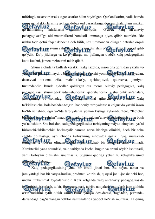  
 
mifologik tasavvurlar aks etgan asarlar bilan boyitilgan. Qurʼoni karim, hadis hamda 
sharq mutafakkirlarining axloq-odobga oid qarashlariga doir parchalar ham mazkur 
qoʻllanmaning 
sahifalarini 
bezashi 
tabiiydir. 
“Oʻzbek 
xalq 
anʼanaviy 
pedagogikasi”ga oid materiallarni bamisoli ummonga qiyos qilish mumkin. Biz 
ushbu tadqiqotni faqat debocha deb bilib, shu ummondan olingan qatralar orqali 
xalqimizni, uning ayrim sahifalari bilan tanishtirishni oʻz oldimizga maqsad qilib 
qoʻydik. Koʻp jildlarga va koʻp yillarga moʻljallangan oʻzbek xalq pedagogikasi 
katta kuchni, jamoa mehnatini talab qiladi. 
Shuni alohida taʼkidlash kerakki, xalq nazdida, inson ona qornidan yaxshi yo 
yomon boʻlib tugʻilmaydi u birday tugʻiladi. Yaxshi-yomonga aylanishi tarbiyadan, 
dastavval ota-ona, oila, mahalla-koʻy, qishloq-ovul, qolaversa, jamiyat-
tuzumdandir. Bunda ajdodlar qoldirgan ota meros oilaviy pedagogika, xalq 
pedagogikasi, shuningdek udumshunoslik, qadrshunoslik, elshunoslik anʼanalari, 
jamiyatning bu sohadagi saʼy-harakatlari hal qiluvchi oʻrin tutadi. Xalq 
taʼkidlashicha, bola boshdan toʻgʻri, haqqoniy tarbiyalansa u kelgusida yaxshi inson 
boʻlib yetishadi, egri yoʻlda tarbiyalansa yomon kishiga aylanadi. Zero, “Koʻchat 
boshdan, bola yoshdan” maqoliga amal qilish xalq anʼanaviy pedagogikasining bosh 
yoʻnalishidir. Shu boisdan, xalq pedagogikasida tarbiyaning mayda-chuydasi, yaʼni 
birlamchi-ikkilamchisi boʻlmaydi: hamma narsa hisobga olinishi, hech bir soha 
chetda qolmasligi, ayni choqda tarbiyaning nihoyatda nozik, injiq, murakkab 
tomonlari eʼtiborga olingan holda, yetti oʻlchab bir kesishga amal qilinadi. 
Xarakterlisi yana shundaki, xalq tarbiyada kecha, bugun va ertani oʻylab ish tutadi, 
yaʼni tarbiyani oʻtmishni unutmaslik, bugunni qadriga yetishlik, kelajakka umid 
asnosida olib boradi. 
Xalq pedagogikasining yana bir ibratli jihati bor. Bu hayot, tabiat va 
jamiyatdagi har bir voqea-hodisa, predmet, koʻrinish, qisqasi jonli-jonsiz neki bor, 
undan mukammal foydalanishdir. Kezi kelganda xalq anʼanaviy pedagogikasida 
ishontirish, isbotlash, taʼsir, ibrat namunasi, tajriba natijalari, tasdiqlash ham alohida 
oʻrin tutishini aytib oʻtish zarur. Buni ayniqsa dov-daraxt, togʻ-tosh, parranda-
darrandaga bagʻishlangan folklor namunalarida yaqqol koʻrish mumkin. Xalqning 
