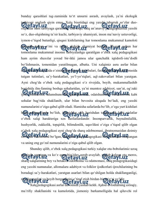  
 
bunday qarashlari tag-zaminida toʻrt unsurni asrash, avaylash, yaʼni ekologik 
tarbiyani anglash qiyin emas. Xalq bisotidagi eng yaxshi tabarruk soʻzlar duo-
olqishlar ham tarbiyaga qaratiladi. Darvoqe, xalq anʼanaviy pedagogikasida yaxshi 
soʻz, duo-olqishning taʼsir kuchi, tarbiyaviy ahamiyati, inson maʼnaviy ustuvorligi, 
iymon-eʼtiqod butunligi, qisqasi kishilarning har tomonlama mukammal kamoloti 
borasida tutgan oʻrni va roliga alohida ahamiyat beriladi. El-yurt uchun har 
tomonlama mukammal insonni tarbiyalashga qaratilgan oʻzbek xalq pedagogikasi 
ham ayrim shaxslar yoxud bir-ikki jamoa ular qanchalik iqtidorli-isteʼdodli 
boʻlishmasin, tomonidan yaratilmagan, albatta. Uni xalqimiz asru asrlar bilan 
oʻlchanuvchi hayotida oʻzining boy hayotiy tajribalari, farzandlar kamoloti borasida 
tutgan tutimlari, saʼy-harakatlari, yoʻl-yoʻriqlari, aql-zakovatlari bilan yaratgan. 
Ayni chog‘da oʻzbek xalq pedagogikasi oʻz rivojida, boyib, mukammallashib 
borishida ilm-fanning boshqa sohalaridan, yaʼni mumtoz adabiyot, sanʼat, ogʻzaki 
ijod, elshunoslik, udumshunoslik, qadrshunoslik, odatshunoslik, ruhshunoslik kabi 
sohalar bagʻrida shakllanib, ular bilan bevosita aloqada boʻladi, eng yaxshi 
namunalarini oʻziga qabul qilib oladi. Hamisha safarlarda boʻlib, oʻzga yurt kishilari 
bilan muloqotlarda boʻlish, izlanishlar olib borishdan toliqmaslik kabi xislatlar 
oʻzbek xalqi harakteriga xos fazilatlardandir. Insonparvarlik, baynalmilallik, 
hushyorlik, zukkolik, topqirlik, bilimdonlik, uquvlikni oʻziga eʼtiqod qilib olgan 
oʻzbek xalq pedagogikasi ayni chog‘da sharq odobnomasi, ibratnomasidan doimiy 
ravishda bahramand boʻlgan, sharqona xalq pedagogikasi boyliklaridan oziqlangan 
va uning eng goʻzal namunalarini oʻziga qabul qilib olgan. 
Shunday qilib, oʻzbek xalq pedagogikasi turkiy xalqlar ota-bobolarimiz uzoq 
moziyda yaratgan va koʻz qorachigʻiday asrab-avaylab, saqlab kelgan ota meros, 
sharq xalqlarining boy va betakror odobnoma va odatnomasi, xalq pedagogikasidagi 
eng yaxshi namunalar, allomalaru adabiyot va folklor ijodkorlari-ijrochilarining bu 
boradagi saʼy-harakatlari, yaratgan asarlari bilan qoʻshilgan holda shakllanganligi, 
rivojlanganligi va boyib borganligini eʼtirof etish birdan-bir toʻgʻri yoʻldir. 
Xalq pedagogikasi asrlar davomida yashab keldi. Ajdod-avlodlarning axloqiy, 
maʼrifiy shakllanishi va kamolotida, jismoniy barkamolligida hal qiluvchi rol 
