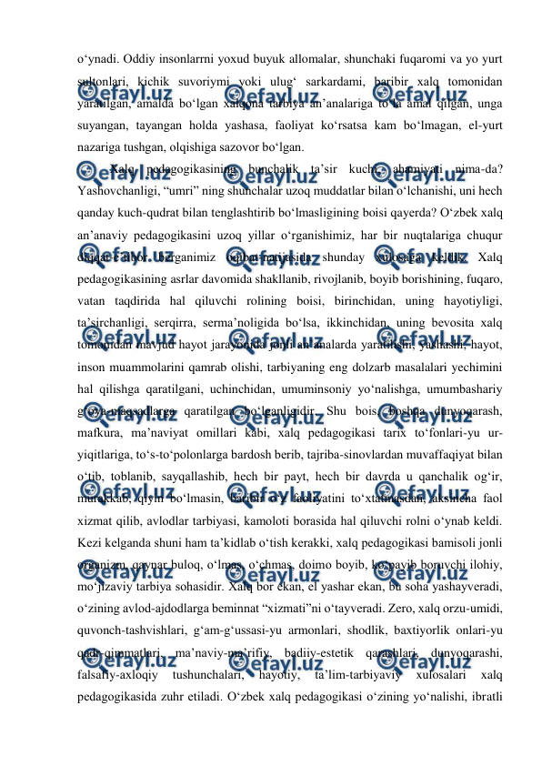  
 
oʻynadi. Oddiy insonlarrni yoxud buyuk allomalar, shunchaki fuqaromi va yo yurt 
sultonlari, kichik suvoriymi yoki ulugʻ sarkardami, baribir xalq tomonidan 
yaratilgan, amalda boʻlgan xalqona tarbiya anʼanalariga toʻla amal qilgan, unga 
suyangan, tayangan holda yashasa, faoliyat koʻrsatsa kam boʻlmagan, el-yurt 
nazariga tushgan, olqishiga sazovor boʻlgan. 
Xalq pedagogikasining bunchalik taʼsir kuchi, ahamiyati nima-da? 
Yashovchanligi, “umri” ning shunchalar uzoq muddatlar bilan oʻlchanishi, uni hech 
qanday kuch-qudrat bilan tenglashtirib boʻlmasligining boisi qayerda? Oʻzbek xalq 
anʼanaviy pedagogikasini uzoq yillar oʻrganishimiz, har bir nuqtalariga chuqur 
diqqat-eʼtibor berganimiz oqibat-natijasida shunday xulosaga keldik. Xalq 
pedagogikasining asrlar davomida shakllanib, rivojlanib, boyib borishining, fuqaro, 
vatan taqdirida hal qiluvchi rolining boisi, birinchidan, uning hayotiyligi, 
taʼsirchanligi, serqirra, sermaʼnoligida boʻlsa, ikkinchidan, uning bevosita xalq 
tomonidan mavjud hayot jarayonida jonli anʼanalarda yaratilishi, yashashi, hayot, 
inson muammolarini qamrab olishi, tarbiyaning eng dolzarb masalalari yechimini 
hal qilishga qaratilgani, uchinchidan, umuminsoniy yoʻnalishga, umumbashariy 
gʻoya-maqsadlarga qaratilgan boʻlganligidir. Shu bois, boshqa dunyoqarash, 
mafkura, maʼnaviyat omillari kabi, xalq pedagogikasi tarix toʻfonlari-yu ur-
yiqitlariga, toʻs-toʻpolonlarga bardosh berib, tajriba-sinovlardan muvaffaqiyat bilan 
oʻtib, toblanib, sayqallashib, hech bir payt, hech bir davrda u qanchalik ogʻir, 
murakkab, qiyin boʻlmasin, baribir oʻz faoliyatini toʻxtatmasdan, aksincha faol 
xizmat qilib, avlodlar tarbiyasi, kamoloti borasida hal qiluvchi rolni oʻynab keldi. 
Kezi kelganda shuni ham taʼkidlab oʻtish kerakki, xalq pedagogikasi bamisoli jonli 
organizm, qaynar buloq, oʻlmas, oʻchmas, doimo boyib, koʻpayib boruvchi ilohiy, 
moʻjizaviy tarbiya sohasidir. Xalq bor ekan, el yashar ekan, bu soha yashayveradi, 
oʻzining avlod-ajdodlarga beminnat “xizmati”ni oʻtayveradi. Zero, xalq orzu-umidi, 
quvonch-tashvishlari, gʻam-gʻussasi-yu armonlari, shodlik, baxtiyorlik onlari-yu 
qadr-qimmatlari, maʼnaviy-maʼrifiy, badiiy-estetik qarashlari, dunyoqarashi, 
falsafiy-axloqiy 
tushunchalari, 
hayotiy, 
taʼlim-tarbiyaviy 
xulosalari 
xalq 
pedagogikasida zuhr etiladi. Oʻzbek xalq pedagogikasi oʻzining yoʻnalishi, ibratli 
