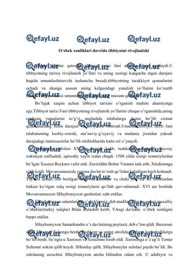  
 
 
 
 
 
O‘zbek xonliklari davrida tibbiyotni rivojlanishi 
 
Tibbiy bilimlar qatorida tibbiyot tarixi fani aloxida o’rin egallaydi.U 
tibbiyotning tarixiy rivojlanish yo’llari va uning xozirgi kungacha etgan darajasi 
haqida umumlashtiruvchi tushuncha beradi,tibbiyotning tarakkiyot qonunlarini 
ochadi va shunga asosan uning kelgusidagi yunalish yo’llarini ko’rsatib 
beradi.Tibbiyot tarixi umuminsoniyat tarixining muxum qismidir 
Bo’lajak xaqim uchun tibbiyot tarixini o’rganish muhim ahamiyatga 
ega.Tibbiyot tarixi Fani tibbiyotning rivojlanish yo’llarini chuqur o’rganishda,uning 
erishgan yutuqlarini to’g’ri anglashda talabalarga dastur bo’lib xizmat 
qiladi,ularning bilim darajasi va saviyasini oshiradi.Umuman,tibbiyot tarixi fani 
talabalarning kasbiy-estetik, ma’naviy-g’oyaviy va madaniy jixatdan yuksak 
darajadagi mutaxassislar bo’lib etishishlarida katta rol o’ynaydi.   
Temuriylar sulolasi XV asr oxiriga kelib, tushkinlikka uchradi. Siyosiy 
xokimyat zaiflashdi, iqtisodiy xayot izdan chiqdi. 1506 yilda oxirgi temuriylardan 
bo’lgan Xusayn Boykaro vafot etdi. Zaxiriddin Bobur Vatanni tark etib, Xindistonga 
o’tib ketdi. Movarounnaxrda yagona davlat to’zish qo’lidan keladigan kuch kolmadi. 
Toj-taxt uchun olib borilgan tuxtovsiz urushlar va cheki yoq xar xil soliklardan 
tinkasi ko’rigan xalq oxirgi temuriylarni qo’llab quvvatlamadi. XVI asr boshida 
Movarounnaxrni SHayboniyxon qushinlari zabt etdilar. 
SHayboniyxon odamlari biz o’zbeklarmiz, deb atadilar. Ular bu erdagi maxalliy 
o’zbeklar(turkiy xalqlar) Bilan aralashib ketib, YAngi davlatni- o’zbek xonligini 
barpo etdilar. 
SHayboniyxon Samarkandni o’z davlatining poytaxti, deb e’lon qildi. Buxoroni 
ukasi Maxmud Sultonga berdi. Toshkent va uning atrofidagi erlarni karindoshlariga 
bo’lib berdi. So’ngra u Xuroson va Xorazmni bosib oldi. Xurosonga o’z ug’li Temur 
Sultonni xokim qilib kuydi. SHunday qilib, SHayboniylar sulolasi paydo bo’ldi. Bu 
sulolaning asoschisi SHayboniyxon ancha bilimdon odam edi. U adabiyot va 
