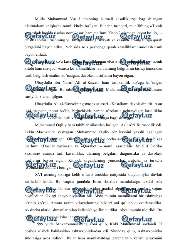  
 
 Mulla Muhammad Yusuf tabibning isitmali kasalliklarga bag’ishlangan 
«Isitmalarni aniqlash» nomli kitobi bo’lgan. Bundan tashqari, muallifning «Tomir 
va peshob haqida risola» nomli asari ham ma’lum. Kitob 2 qismdan iborat bo’lib, 1-
chisida tomir urushining yil fasli, kishining ruxiyati va kasalliklarning turiga qarab 
o’zgarishi bayon etilsa, 2-chisida so’z peshobga qarab kasalliklarni aniqlash usuli 
bayon etiladi. 
 Muallifning ko’z kasalligiga bag’ishlangan «Ko’z tabibining afzalligi» nomli 
kitobi ham mavjud. Asarda ko’z kasalliklari va ularning belgilarini tashqi tomondan 
turib belgilash usulini ko’rsatgan, davolash usullarini bayon etgan. 
 Ubaydulla ibn Yusuf Ali al-Kaxxol ham toshkentlik ko’zga ko’ringan 
tabiblardan bo’lgan. Bu tabib Toshkent xokimi Muhammad Darvesh Boxodirxon 
saroyida xizmat qilgan. 
 Ubaydulla Ali al-Kaxxolning mashxur asari «Kasallarni davolash» dir. Asar 
ikki qismdan iborat bo’lib, birinchisida barcha a’zolarda uchraydigan kasalliklar 
bayon etilsa, ikkinchisi turli xil murakkab dorilarga bag’ishlangan. 
 Muhammad Oqiliy ham tabiblar oilasidan bo’lgan. Asli o’zi Xurosonlik edi. 
Lekin Mashxadda yashagan. Muhammad Oqiliy o’z kasbini yaxshi egallagan 
mutaxasis tabib bo’lgan. Olimning tibga oid bir necha asari bor. SHulardan bizga 
ma’lumi «Dorilar xazinasi» va «Qorabotin» nomli asarlaridir. Muallif Dorilar 
xazinasi» asarida turli kasalliklar, ularning belgilari, diagnostika va davolash 
usullarini bayon etgan. Kitobda organlarning yunoncha, arabcha va turkcha 
(o’zbekcha) nomlari berilgan. 
 XVI asrning oxiriga kelib o’zaro urushlar natijasida shayboniylar davlati 
zaiflashib koldi. Bu vaqtda janubda Eron shoxlari mamlakatga taxdid sola 
boshladilar. SHimolda esa rus podshoxidan madad olgan qozoq xonlari xujum 
boshladilar. Oxirgi shayboniylardan biri Abdulmumin mamlakatni birlashtirishga 
o’rinib ko’rdi. Ammo ayrim viloyatlarning beklari uni qo’llab quvvatlamadilar. 
Aksincha ular dushmanlar bilan kelishish yo’lini tutdilar. Abdulmumin uldirildi. Bu 
bilan shayboniylar sulolasi ham tugadi. 
 1599 yilda Movarounnaxrning xoni qilib, Koki Muhammad saylandi. U 
boshqa o’zbek kabilasidan ashtarxoniylardan edi. Shunday qilib, Ashtarxoniylar 
sulolasiga asos solindi. Bular ham mamlakatdagi parchalanib ketish jarayonini 
