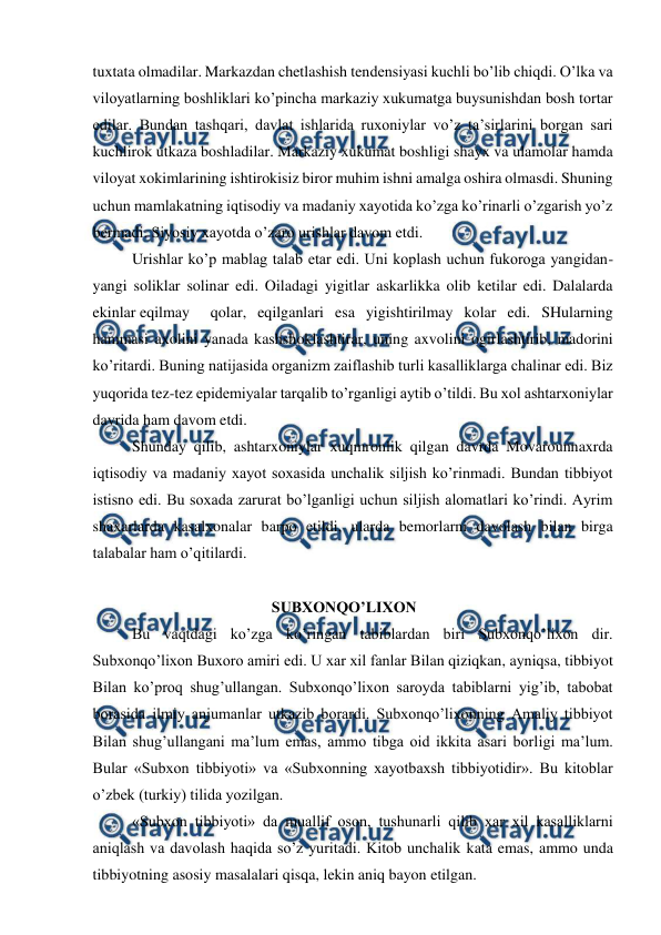  
 
tuxtata olmadilar. Markazdan chetlashish tendensiyasi kuchli bo’lib chiqdi. O’lka va 
viloyatlarning boshliklari ko’pincha markaziy xukumatga buysunishdan bosh tortar 
edilar. Bundan tashqari, davlat ishlarida ruxoniylar vo’z ta’sirlarini borgan sari 
kuchlirok utkaza boshladilar. Markaziy xukumat boshligi shayx va ulamolar hamda 
viloyat xokimlarining ishtirokisiz biror muhim ishni amalga oshira olmasdi. Shuning 
uchun mamlakatning iqtisodiy va madaniy xayotida ko’zga ko’rinarli o’zgarish yo’z 
bermadi. Siyosiy xayotda o’zaro urishlar davom etdi. 
 Urishlar ko’p mablag talab etar edi. Uni koplash uchun fukoroga yangidan-
yangi soliklar solinar edi. Oiladagi yigitlar askarlikka olib ketilar edi. Dalalarda 
ekinlar eqilmay 
qolar, eqilganlari esa yigishtirilmay kolar edi. SHularning 
hammasi axolini yanada kashshoklashtirar, uning axvolini ogirlashtirib, madorini 
ko’ritardi. Buning natijasida organizm zaiflashib turli kasalliklarga chalinar edi. Biz 
yuqorida tez-tez epidemiyalar tarqalib to’rganligi aytib o’tildi. Bu xol ashtarxoniylar 
davrida ham davom etdi. 
 Shunday qilib, ashtarxoniylar xuqmronlik qilgan davrda Movarounnaxrda 
iqtisodiy va madaniy xayot soxasida unchalik siljish ko’rinmadi. Bundan tibbiyot 
istisno edi. Bu soxada zarurat bo’lganligi uchun siljish alomatlari ko’rindi. Ayrim 
shaxarlarda kasalxonalar barpo etildi, ularda bemorlarni davolash bilan birga 
talabalar ham o’qitilardi. 
 
                                      SUBXONQO’LIXON 
   
 Bu vaqtdagi ko’zga ko’ringan tabiblardan biri Subxonqo’lixon dir. 
Subxonqo’lixon Buxoro amiri edi. U xar xil fanlar Bilan qiziqkan, ayniqsa, tibbiyot 
Bilan ko’proq shug’ullangan. Subxonqo’lixon saroyda tabiblarni yig’ib, tabobat 
borasida ilmiy anjumanlar utkazib borardi. Subxonqo’lixonning Amaliy tibbiyot 
Bilan shug’ullangani ma’lum emas, ammo tibga oid ikkita asari borligi ma’lum. 
Bular «Subxon tibbiyoti» va «Subxonning xayotbaxsh tibbiyotidir». Bu kitoblar 
o’zbek (turkiy) tilida yozilgan. 
 «Subxon tibbiyoti» da muallif oson, tushunarli qilib xar xil kasalliklarni 
aniqlash va davolash haqida so’z yuritadi. Kitob unchalik kata emas, ammo unda 
tibbiyotning asosiy masalalari qisqa, lekin aniq bayon etilgan. 
