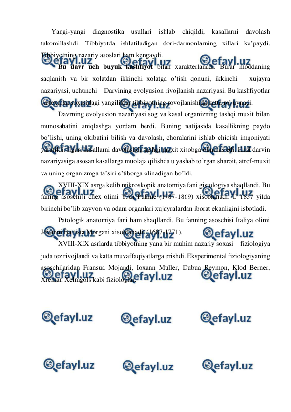  
 
Yangi-yangi diagnostika usullari ishlab chiqildi, kasallarni davolash 
takomillashdi. Tibbiyotda ishlatiladigan dori-darmonlarning xillari ko’paydi. 
Tibbiyotning nazariy asoslari ham kengaydi.  
Bu davr uch buyuk kashfiyot bilan xarakterlanadi. Bular moddaning 
saqlanish va bir xolatdan ikkinchi xolatga o’tish qonuni, ikkinchi – xujayra 
nazariyasi, uchunchi – Darvining evolyusion rivojlanish nazariyasi. Bu kashfiyotlar 
va texnika soxasidagi yangiliklar tibbiyotning rovojlanishida katta rol uynadi. 
Davrning evolyusion nazariyasi sog va kasal organizning tashqi muxit bilan 
munosabatini aniqlashga yordam berdi. Buning natijasida kasallikning paydo 
bo’lishi, uning okibatini bilish va davolash, choralarini ishlab chiqish imqoniyati 
yaratildi. Ilgari kasallarni davolashda tashqi muxit xisobga olinmas edi. Endi darvin 
nazariyasiga asosan kasallarga muolaja qilishda u yashab to’rgan sharoit, atrof-muxit 
va uning organizmga ta’siri e’tiborga olinadigan bo’ldi.  
XVIII-XIX asrga kelib mikroskopik anatomiya fani gistologiya shaqllandi. Bu 
faning asoschisi chex olimi YAn Pukine (1787-1869) xisoblanadi. U 1837 yilda 
birinchi bo’lib xayvon va odam organlari xujayralardan iborat ekanligini isbotladi.  
Patologik anatomiya fani ham shaqllandi. Bu fanning asoschisi Italiya olimi 
Jovanni Battista Morgani xisoblanadi. (1687-1771).  
XVIII-XIX asrlarda tibbiyotning yana bir muhim nazariy soxasi – fiziologiya 
juda tez rivojlandi va katta muvaffaqiyatlarga erishdi. Eksperimental fiziologiyaning 
asoschilaridan Fransua Mojandi, Ioxann Muller, Dubua Reymon, Klod Berner, 
Xreman Xelmgols kabi fiziologlar.  
 
