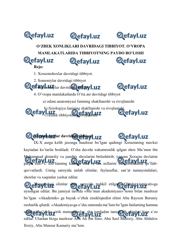  
 
 
 
 
 
O‘ZBEK XONLIKLARI DAVRIDAGI TIBBIYOT. O‘VROPA 
MAMLAKATLARIDA TIBBIYOTNING PAYDO BO’LISHI 
 
Reja:  
          1. Xorazmshoxlar davridagi tibbiyot.  
          2. Somoniylar davridagi tibbiyot  
          3. Koraxoniylar davridagi tibbiyot  
          4. O’vropa mamlakatlarda O’rta asr davridagi tibbiyot 
                   a) odam anatomiyasi fanining shakllanishi va rivojlanishi  
b) fiziologiya fanining shakllanishi va rivojlanishi.  
v) klinik tibbiyotning rivojlanishi 
 
 
 
Xorasmshoxlar davridagi tibbiyot:  
 
IX-X asrga kelib jaxonga mashxur bo’lgan qadimgi Xorazmning mavkei 
kaytadan ko’tarila boshladi. O’sha davrda xukumronlik qilgan shox Ma’mun ibn 
Muhammad shimoliy va janubiy shoxlarini birlashtirib, yagona Xorazm davlatini 
parpo etdi. U ilm-fanning kadriga etar va fan axllarini xar tomonlama qo’llab-
quvvatlardi. Uning saroyida unlab olimlar, faylasuflar, san’at namayondalari, 
shoirlar va xaqimlar yashar edilar.  
 
Xorazmdagi olimlar shox saroyida tashkil etilgan «Olimlar jamiyati»ga 
uyushgan edilar. Bu jamiyat tarixda «Ma’mun akademiyasi» nomi bilan mashxur 
bo’lgan. «Akademik» ga buyuk o’zbek ensiklopedist olimi Abu Rayxon Beruniy 
raxbarlik qilardi. «Akademiya»ga o’sha zamonda ma’lum bo’lgan fanlarning hamma 
soxalari bo’yicha yirik mutaxassislar, shu jumladan taniqli tib olimlari ham a’zo 
edilar. Ulardan bizga mashxur Abu Ali ibn Sino, Abu Saxl Masixiy, Abu Abdulox 
Iloxiy, Abu Mansur Kamariy ma’lum.  
 
