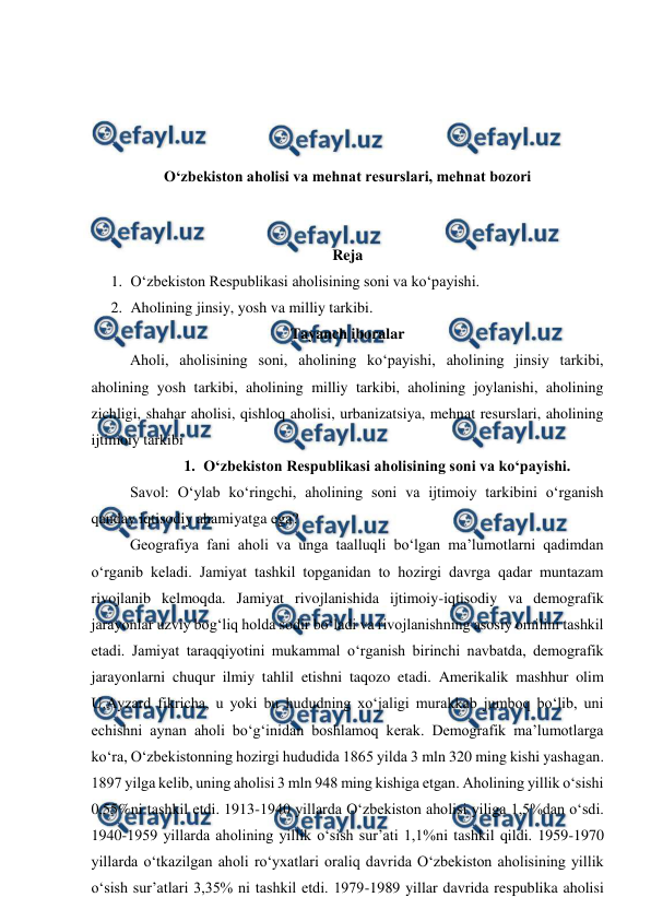  
 
 
 
 
 
O‘zbekiston aholisi va mehnat resurslari, mehnat bozori 
 
 
Reja 
1. O‘zbekiston Respublikasi aholisining soni va ko‘payishi. 
2. Aholining jinsiy, yosh va milliy tarkibi. 
Tayanch iboralar 
Aholi, aholisining soni, aholining ko‘payishi, aholining jinsiy tarkibi, 
aholining yosh tarkibi, aholining milliy tarkibi, aholining joylanishi, aholining 
zichligi, shahar aholisi, qishloq aholisi, urbanizatsiya, mehnat resurslari, aholining 
ijtimoiy tarkibi 
1. O‘zbekiston Respublikasi aholisining soni va ko‘payishi. 
Savol: O‘ylab ko‘ringchi, aholining soni va ijtimoiy tarkibini o‘rganish 
qanday iqtisodiy ahamiyatga ega? 
 
Geografiya fani aholi va unga taalluqli bo‘lgan ma’lumotlarni qadimdan 
o‘rganib keladi. Jamiyat tashkil topganidan to hozirgi davrga qadar muntazam 
rivojlanib kelmoqda. Jamiyat rivojlanishida ijtimoiy-iqtisodiy va demografik 
jarayonlar uzviy bog‘liq holda sodir bo‘ladi va rivojlanishning asosiy omilini tashkil 
etadi. Jamiyat taraqqiyotini mukammal o‘rganish birinchi navbatda, demografik 
jarayonlarni chuqur ilmiy tahlil etishni taqozo etadi. Amerikalik mashhur olim 
U.Ayzard fikricha, u yoki bu hududning xo‘jaligi murakkab jumboq bo‘lib, uni 
echishni aynan aholi bo‘g‘inidan boshlamoq kerak. Demografik ma’lumotlarga 
ko‘ra, O‘zbekistonning hozirgi hududida 1865 yilda 3 mln 320 ming kishi yashagan. 
1897 yilga kelib, uning aholisi 3 mln 948 ming kishiga etgan. Aholining yillik o‘sishi 
0,55%ni tashkil etdi. 1913-1940 yillarda O‘zbekiston aholisi yiliga 1,5%dan o‘sdi. 
1940-1959 yillarda aholining yillik o‘sish sur’ati 1,1%ni tashkil qildi. 1959-1970 
yillarda o‘tkazilgan aholi ro‘yxatlari oraliq davrida O‘zbekiston aholisining yillik 
o‘sish sur’atlari 3,35% ni tashkil etdi. 1979-1989 yillar davrida respublika aholisi 
