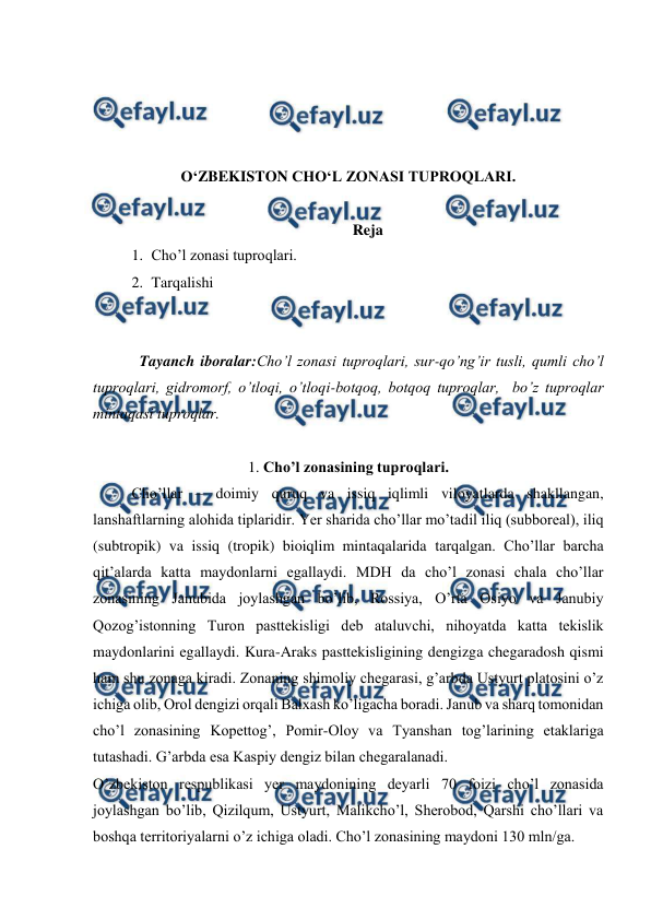  
 
 
 
 
 
O‘ZBEKISTON CHO‘L ZONASI TUPROQLARI. 
 
Reja 
1. Cho’l zonasi tuproqlari.  
2. Tarqalishi 
 
 
 
Tayanch iboralar:Cho’l zonasi tuproqlari, sur-qo’ng’ir tusli, qumli cho’l 
tuproqlari, gidromorf, o’tloqi, o’tloqi-botqoq, botqoq tuproqlar,  bo’z tuproqlar 
mintaqasi tuproqlar. 
 
1. Cho’l zonasining tuproqlari. 
Cho’llar – doimiy quruq va issiq iqlimli viloyatlarda shakllangan, 
lanshaftlarning alohida tiplaridir. Yer sharida cho’llar mo’tadil iliq (subboreal), iliq 
(subtropik) va issiq (tropik) bioiqlim mintaqalarida tarqalgan. Cho’llar barcha 
qit’alarda katta maydonlarni egallaydi. MDH da cho’l zonasi chala cho’llar 
zonasining Janubida joylashgan bo’lib, Rossiya, O’rta Osiyo va Janubiy 
Qozog’istonning Turon pasttekisligi deb ataluvchi, nihoyatda katta tekislik 
maydonlarini egallaydi. Kura-Araks pasttekisligining dengizga chegaradosh qismi 
ham shu zonaga kiradi. Zonaning shimoliy chegarasi, g’arbda Ustyurt platosini o’z 
ichiga olib, Orol dengizi orqali Balxash ko’ligacha boradi. Janub va sharq tomonidan 
cho’l zonasining Kopettog’, Pomir-Oloy va Tyanshan tog’larining etaklariga 
tutashadi. G’arbda esa Kaspiy dengiz bilan chegaralanadi. 
O’zbekiston respublikasi yer maydonining deyarli 70 foizi cho’l zonasida 
joylashgan bo’lib, Qizilqum, Ustyurt, Malikcho’l, Sherobod, Qarshi cho’llari va 
boshqa territoriyalarni o’z ichiga oladi. Cho’l zonasining maydoni 130 mln/ga.  
