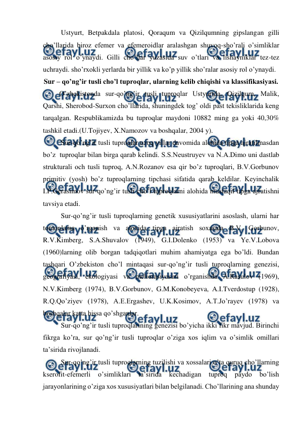  
 
Ustyurt, Betpakdala platosi, Qoraqum va Qizilqumning gipslangan gilli 
cho’llarida biroz efemer va efemeroidlar aralashgan shuvoq-sho’rali o’simliklar 
asosiy rol o’ynaydi. Gilli cho’llar yuzasida suv o’tlari va lishayniklar tez-tez 
uchraydi. sho’rxokli yerlarda bir yillik va ko’p yillik sho’ralar asosiy rol o’ynaydi. 
Sur – qo’ng’ir tusli cho’l tuproqlar, ularning kelib chiqishi va klassifikasiyasi. 
O’zbekistonda sur-qo’ng’ir tusli tuproqlar Ustyurtda, Qizilqum, Malik, 
Qarshi, Sherobod-Surxon cho’llarida, shuningdek tog’ oldi past tekisliklarida keng 
tarqalgan. Respublikamizda bu tuproqlar maydoni 10882 ming ga yoki 40,30% 
tashkil etadi.(U.Tojiyev, X.Namozov va boshqalar, 2004 y). 
Sur-qo’ng’ir tusli tuproqlar uzoq yillar davomida alohida tipga ajratilmasdan 
bo’z  tuproqlar bilan birga qarab kelindi. S.S.Neustruyev va N.A.Dimo uni dastlab 
strukturali och tusli tuproq, A.N.Rozanov esa qir bo’z tuproqlari, B.V.Gorbunov 
primitiv (yosh) bo’z tuproqlarning tipchasi sifatida qarab keldilar. Keyinchalik 
I.P.Gerasimov sur-qo’ng’ir tusli cho’l tuproqlarni alohida mustaqil tipga ajratishni 
tavsiya etadi. 
Sur-qo’ng’ir tusli tuproqlarning genetik xususiyatlarini asoslash, ularni har 
tomonlama o’rganish va aloxida tipga ajratish soxasida B.V. Gorbunov, 
R.V.Kimberg, S.A.Shuvalov (1949), G.I.Dolenko (1953) va Ye.V.Lobova 
(1960)larning olib borgan tadqiqotlari muhim ahamiyatga ega bo’ldi. Bundan 
tashqari O’zbekiston cho’l mintaqasi sur-qo’ng’ir tusli tuproqlarning genezisi, 
geografiyasi, ekologiyasi va meliorasiyasini o’rganishda A.Rasulov (1969), 
N.V.Kimberg (1974), B.V.Gorbunov, G.M.Konobeyeva, A.I.Tverdostup (1928), 
R.Q.Qo’ziyev (1978), A.E.Ergashev, U.K.Kosimov, A.T.Jo’rayev (1978) va 
boshqalar katta hissa qo’shganlar. 
Sur-qo’ng’ir tusli tuproqlarining genezisi bo’yicha ikki fikr mavjud. Birinchi 
fikrga ko’ra, sur qo’ng’ir tusli tuproqlar o’ziga xos iqlim va o’simlik omillari 
ta’sirida rivojlanadi. 
Sur-qo’ng’ir tusli tuproqlarning tuzilishi va xossalari o’ta quruq cho’llarning 
kserofit-efemerli o’simliklari ta’sirida 
kechadigan tuproq 
paydo 
bo’lish 
jarayonlarining o’ziga xos xususiyatlari bilan belgilanadi. Cho’llarining ana shunday 
