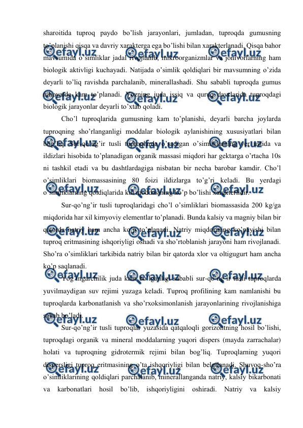  
 
sharoitida tuproq paydo bo’lish jarayonlari, jumladan, tuproqda gumusning 
to’planishi qisqa va davriy xarakterga ega bo’lishi bilan xarakterlanadi. Qisqa bahor 
mavsumida o’simliklar jadal rivojlanib, mikroorganizmlar va jonivorlarning ham 
biologik aktivligi kuchayadi. Natijada o’simlik qoldiqlari bir mavsumning o’zida 
deyarli to’liq ravishda parchalanib, minerallashadi. Shu sababli tuproqda gumus 
nihoyatda kam to’planadi. Yozning juda issiq va quruq davrlarida tuproqdagi 
biologik jarayonlar deyarli to’xtab qoladi. 
Cho’l tuproqlarida gumusning kam to’planishi, deyarli barcha joylarda 
tuproqning sho’rlanganligi moddalar biologik aylanishining xususiyatlari bilan 
bog’liq. Sur-qo’ng’ir tusli tuproqlarda o’sadigan o’simliklarning yer ustida va 
ildizlari hisobida to’planadigan organik massasi miqdori har gektarga o’rtacha 10s 
ni tashkil etadi va bu dashtlardagiga nisbatan bir necha barobar kamdir. Cho’l 
o’simliklari biomassasining 80 foizi ildizlarga to’g’ri keladi. Bu yerdagi 
o’simliklarning qoldiqlarida kul moddasining ko’p bo’lishi xarakterlidir. 
Sur-qo’ng’ir tusli tuproqlaridagi cho’l o’simliklari biomassasida 200 kg/ga 
miqdorida har xil kimyoviy elementlar to’planadi. Bunda kalsiy va magniy bilan bir 
qatorda natriy ham ancha ko’p to’planadi. Natriy miqdorining ko’payishi bilan 
tuproq eritmasining ishqoriyligi oshadi va sho’rtoblanish jarayoni ham rivojlanadi. 
Sho’ra o’simliklari tarkibida natriy bilan bir qatorda xlor va oltigugurt ham ancha 
ko’p saqlanadi. 
Yog’ingarchilik juda kam bo’lganligi sababli sur-qo’ng’ir tusli tuproqlarda 
yuvilmaydigan suv rejimi yuzaga keladi. Tuproq profilining kam namlanishi bu 
tuproqlarda karbonatlanish va sho’rxoksimonlanish jarayonlarining rivojlanishiga 
sabab bo’ladi. 
Sur-qo’ng’ir tusli tuproqlar yuzasida qatqaloqli gorizontning hosil bo’lishi, 
tuproqdagi organik va mineral moddalarning yuqori dispers (mayda zarrachalar) 
holati va tuproqning gidrotermik rejimi bilan bog’liq. Tuproqlarning yuqori 
dispersligi tuproq eritmasining o’ta ishqoriyligi bilan belgilanadi. Shuvoq-sho’ra 
o’simliklarining qoldiqlari parchalanib, minerallanganda natriy, kalsiy bikarbonati 
va karbonatlari hosil bo’lib, ishqoriyligini oshiradi. Natriy va kalsiy 
