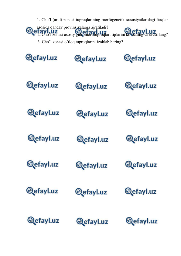 
 
1. Cho’l (arid) zonasi tuproqlarining morfogenetik xususiyatlaridagi farqlar 
asosida qanday provinsiyalarga ajratiladi? 
       2. Cho’l zonasi asosiy gidromorf tuproqlari tiplarini ko’rsating va tavsiflang? 
       3. Cho’l zonasi o’tloq tuproqlarini izohlab bering? 
 
